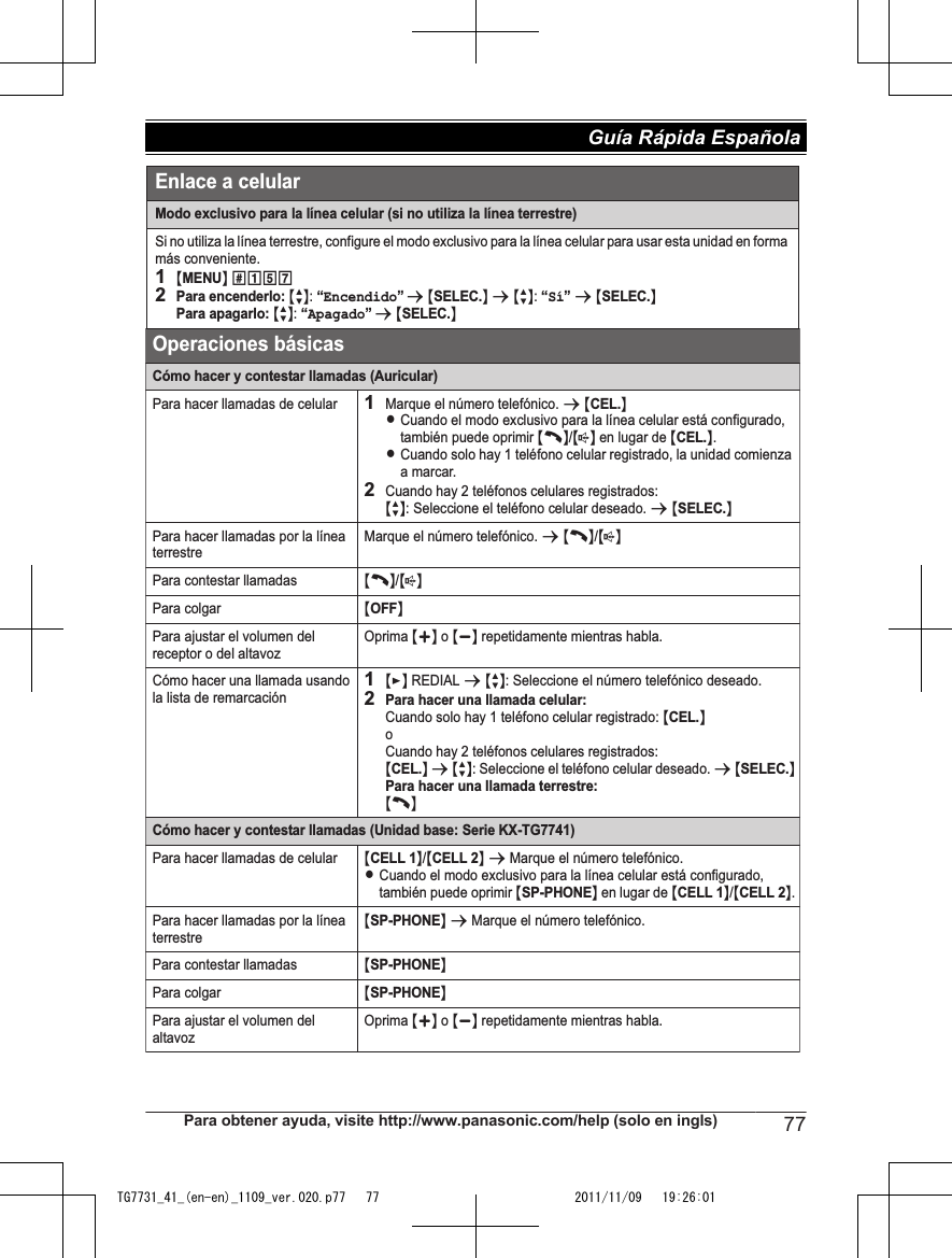 Modo exclusivo para la línea celular (si no utiliza la línea terrestre)Si no utiliza la línea terrestre, configure el modo exclusivo para la línea celular para usar esta unidad en forma más conveniente.1{MENU} (1572Para encenderlo: {r}: “Encendido” s {SELEC.} s {r}: “Sí” s {SELEC.}Para apagarlo: {r}: “Apagado” s {SELEC.}Operaciones básicasCómo hacer y contestar llamadas (Auricular)Para hacer llamadas de celular1Marque el número telefónico. s {CEL.}LCuando el modo exclusivo para la línea celular está configurado, también puede oprimir {C}/{s} en lugar de {CEL.}.LCuando solo hay 1 teléfono celular registrado, la unidad comienza a marcar.2Cuando hay 2 teléfonos celulares registrados:{r}: Seleccione el teléfono celular deseado. s {SELEC.}Para hacer llamadas por la línea terrestreMarque el número telefónico. s {C}/{s}Para contestar llamadas{C}/{s}Para colgar{OFF}Para ajustar el volumen del receptor o del altavozOprima {+} o {-} repetidamente mientras habla.Cómo hacer una llamada usando la lista de remarcación1{&gt;} REDIAL s {r}: Seleccione el número telefónico deseado.2Para hacer una llamada celular:Cuando solo hay 1 teléfono celular registrado: {CEL.}oCuando hay 2 teléfonos celulares registrados:{CEL.} s {r}: Seleccione el teléfono celular deseado. s {SELEC.}Para hacer una llamada terrestre: {C}Cómo hacer y contestar llamadas (Unidad base: Serie KX-TG7741)Para hacer llamadas de celular{CELL 1}/{CELL 2} s Marque el número telefónico.LCuando el modo exclusivo para la línea celular está configurado, también puede oprimir {SP-PHONE} en lugar de {CELL 1}/{CELL 2}.Para hacer llamadas por la línea terrestre{SP-PHONE} s Marque el número telefónico.Para contestar llamadas{SP-PHONE}Para colgar{SP-PHONE}Para ajustar el volumen del altavozOprima {+} o {-} repetidamente mientras habla.Enlace a celularPara obtener ayuda, visite http://www.panasonic.com/help (solo en ingls) 77Guía Rápida Española TG7731_41_(en-en)_1109_ver.020.p77   77 2011/11/09   19:26:01