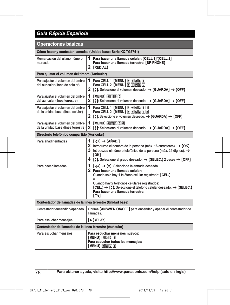 Cómo hacer y contestar llamadas (Unidad base: Serie KX-TG7741)Remarcación del último número marcado1Para hacer una llamada celular: {CELL 1}/{CELL 2}Para hacer una llamada terrestre: {SP-PHONE}2{REDIAL}Para ajustar el volumen del timbre (Auricular)Para ajustar el volumen del timbre del auricular (línea de celular)1Para CELL 1: {MENU} (6281 Para CELL 2: {MENU} (62822{r}: Seleccione el volumen deseado. s {GUARDA} s {OFF}Para ajustar el volumen del timbre del auricular (línea terrestre)1{MENU} (16)2{r}: Seleccione el volumen deseado. s {GUARDA} s {OFF}Para ajustar el volumen del timbre de la unidad base (línea celular)1Para CELL 1: {MENU} (*6281Para CELL 2: {MENU} (*62822{r}: Seleccione el volumen deseado. s {GUARDA} s {OFF}Para ajustar el volumen del timbre de la unidad base (línea terrestre)1{MENU} (*16)2{r}: Seleccione el volumen deseado. s {GUARDA} s {OFF}Directorio telefónico compartido (Auricular)Para añadir entradas1{C} s {AÑAD.}2Introduzca el nombre de la persona (máx. 16 caracteres). s {OK}3Introduzca el número telefónico de la persona (máx. 24 dígitos). s {OK} 4{r}: Seleccione el grupo deseado. s {SELEC.} 2 veces s {OFF}Para hacer llamadas1{C} s {r}: Seleccione la entrada deseada.2Para hacer una llamada celular:Cuando solo hay 1 teléfono celular registrado: {CEL.}oCuando hay 2 teléfonos celulares registrados:{CEL.} s {r}: Seleccione el teléfono celular deseado. s {SELEC.}Para hacer una llamada terrestre:{C}Contestador de llamadas de la línea terrestre (Unidad base)Contestador encendido/apagado Oprima {ANSWER ON/OFF} para encender y apagar el contestador de llamadas.Para escuchar mensajes{6} (PLAY)Contestador de llamadas de la línea terrestre (Auricular)Para escuchar mensajesPara escuchar mensajes nuevos:{MENU} (323Para escuchar todos los mensajes:{MENU} (324Operaciones básicas78 Para obtener ayuda, visite http://www.panasonic.com/help (solo en ingls) Guía Rápida EspañolaTG7731_41_(en-en)_1109_ver.020.p78   78 2011/11/09   19:26:01