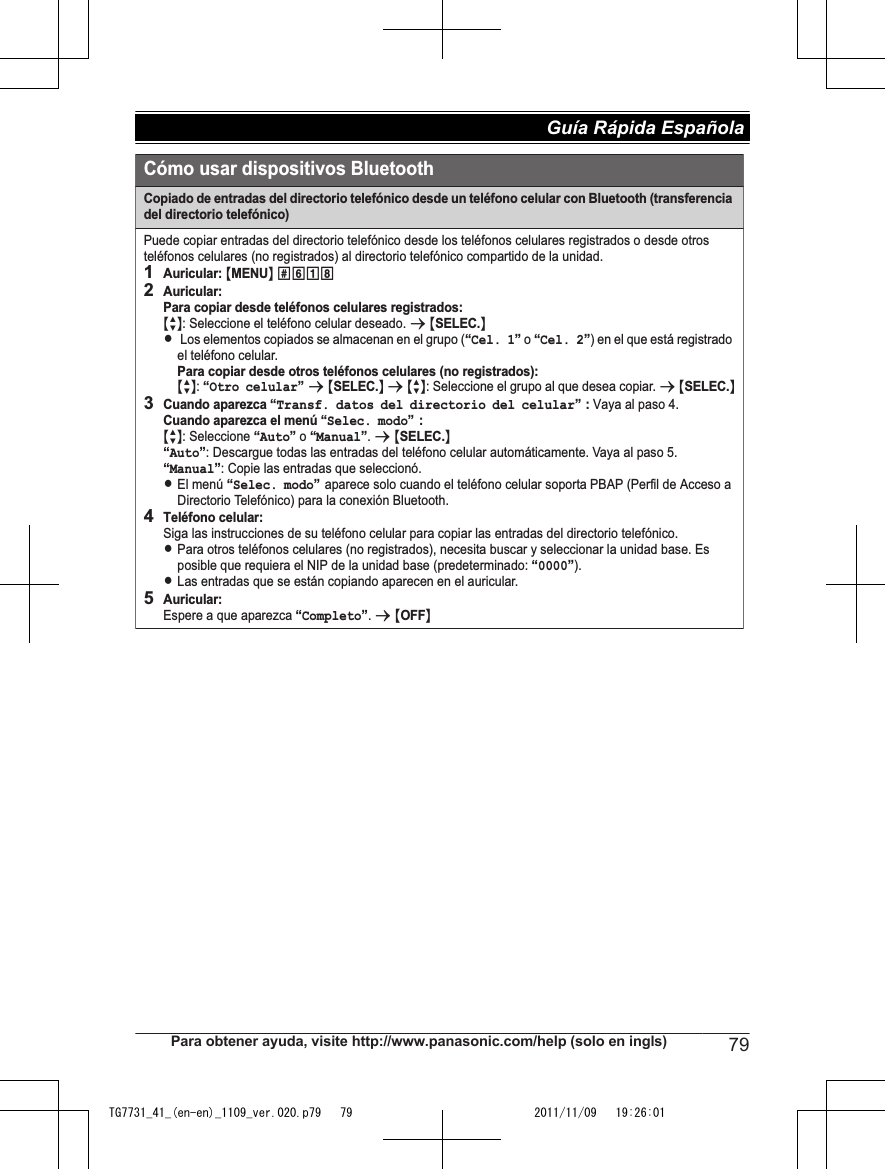 Cómo usar dispositivos BluetoothCopiado de entradas del directorio telefónico desde un teléfono celular con Bluetooth (transferencia del directorio telefónico)Puede copiar entradas del directorio telefónico desde los teléfonos celulares registrados o desde otros teléfonos celulares (no registrados) al directorio telefónico compartido de la unidad.1Auricular: {MENU} (6182Auricular:Para copiar desde teléfonos celulares registrados:  {r}: Seleccione el teléfono celular deseado. s {SELEC.}L Los elementos copiados se almacenan en el grupo (“Cel. 1” o  ) en el que está registrado el teléfono celular.Para copiar desde otros teléfonos celulares (no registrados):{r}: “Otro celular” s {SELEC.} s {r}: Seleccione el grupo al que desea copiar. s {SELEC.}3Cuando aparezca “Transf. datos del directorio del celular” : Vaya al paso 4.Cuando aparezca el menú “Selec. modo”: {r}: Seleccione “Auto” o “Manual”. s {SELEC.}“Auto”: Descargue todas las entradas del teléfono celular automáticamente. Vaya al paso 5.“Manual”: Copie las entradas que seleccionó.LEl menú “Selec. modo” aparece solo cuando el teléfono celular soporta PBAP (Perfil de Acceso a Directorio Telefónico) para la conexión Bluetooth.4Teléfono celular:Siga las instrucciones de su teléfono celular para copiar las entradas del directorio telefónico. LPara otros teléfonos celulares (no registrados), necesita buscar y seleccionar la unidad base. Es posible que requiera el NIP de la unidad base (predeterminado: “0000”).LLas entradas que se están copiando aparecen en el auricular. 5Auricular: Espere a que aparezca “Completo”. s {OFF}“Cel. 2”Para obtener ayuda, visite http://www.panasonic.com/help (solo en ingls) 79Guía Rápida Española TG7731_41_(en-en)_1109_ver.020.p79   79 2011/11/09   19:26:01