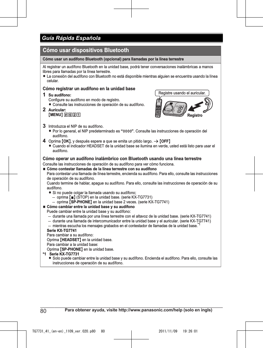 Cómo usar un audífono Bluetooth (opcional) para llamadas por la línea terrestreAl registrar un audífono Bluetooth en la unidad base, podrá tener conversaciones inalámbricas a manos libres para llamadas por la línea terrestre.LLa conexión del audífono con Bluetooth no está disponible mientras alguien se encuentra usando la línea celular.Cómo registrar un audífono en la unidad base1Su audífono:Configure su audífono en modo de registro.LConsulte las instrucciones de operación de su audífono.2Auricular:{MENU} (6213Introduzca el NIP de su audífono.LPor lo general, el NIP predeterminado es “0000”. Consulte las instrucciones de operación del audífono.4Oprima {OK}, y después espere a que se emita un pitido largo. s {OFF}LCuando el indicador HEADSET de la unidad base se ilumina en verde, usted está listo para usar el audífono.Cómo operar un audífono inalámbrico con Bluetooth usando una línea terrestreConsulte las instrucciones de operación de su audífono para ver cómo funciona.NCómo contestar llamadas de la línea terrestre con su audífonoPara contestar una llamada de línea terrestre, encienda su audífono. Para ello, consulte las instrucciones de operación de su audífono.Cuando termine de hablar, apague su audífono. Para ello, consulte las instrucciones de operación de su audífono.LSi no puede colgar la llamada usando su audífono;oprima {} (STOP) en la unidad base. (serie KX-TG7731)oprima {SP-PHONE} en la unidad base 2 veces. (serie KX-TG7741)NCómo cambiar entre la unidad base y su audífonoPuede cambiar entre la unidad base y su audífono:durante una llamada por una línea terrestre con el altavoz de la unidad base. (serie KX-TG7741)durante una llamada de intercomunicador entre la unidad base y el auricular. (serie KX-TG7741)mientras escucha los mensajes grabados en el contestador de llamadas de la unidad base.*1Serie KX-TG7741Para cambiar a su audífono:Oprima {HEADSET} en la unidad base.Para cambiar a la unidad base:Oprima {SP-PHONE} en la unidad base.*1 Serie KX-TG7731LSolo puede cambiar entre la unidad base y su audífono. Encienda el audífono. Para ello, consulte las instrucciones de operación de su audífono.Cómo usar dispositivos BluetoothRegistroRegistre usando el auricular.80 Para obtener ayuda, visite http://www.panasonic.com/help (solo en ingls) Guía Rápida EspañolaTG7731_41_(en-en)_1109_ver.020.p80   80 2011/11/09   19:26:01