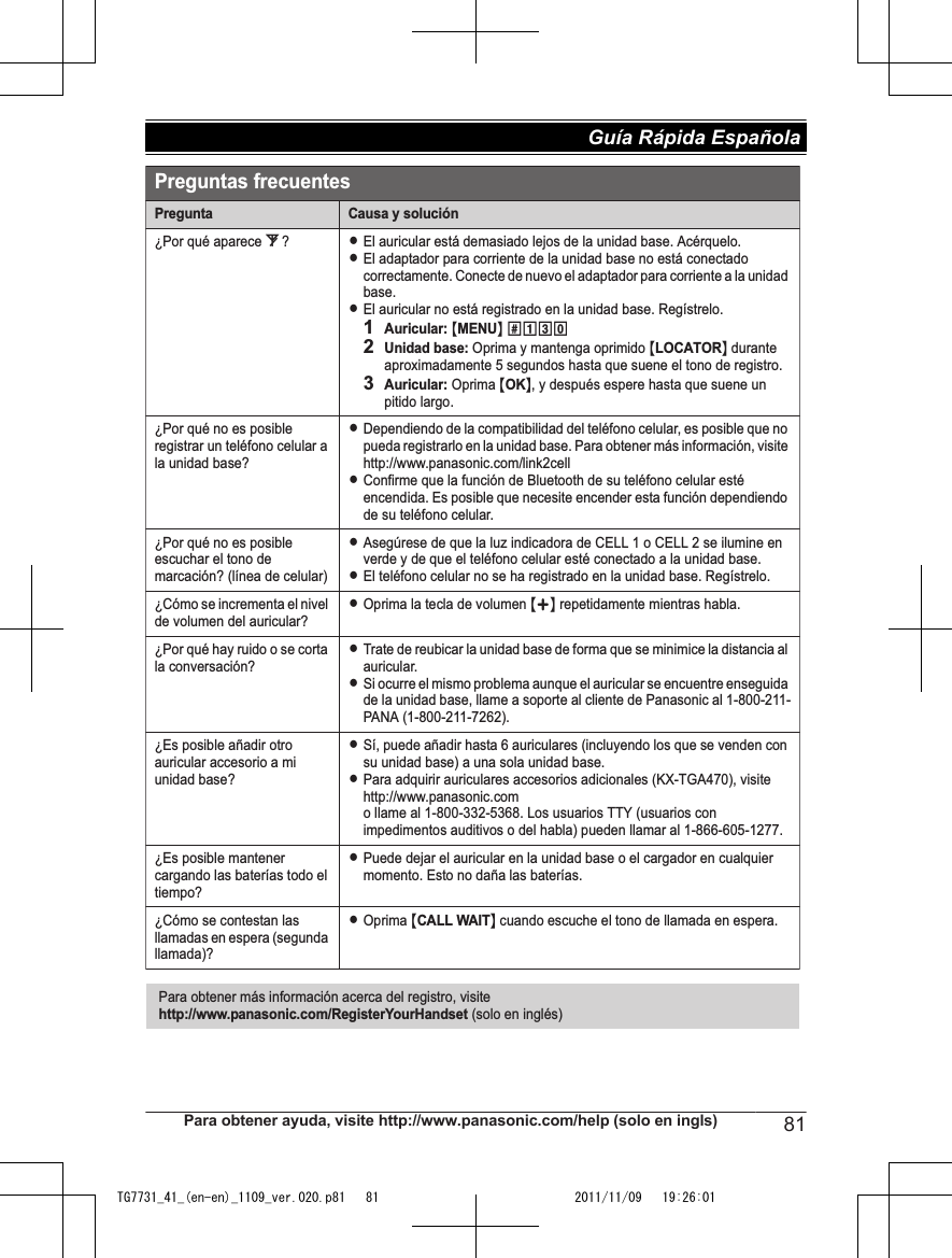 Preguntas frecuentesPregunta Causa y solución¿Por qué aparece _?LEl auricular está demasiado lejos de la unidad base. Acérquelo.LEl adaptador para corriente de la unidad base no está conectado correctamente. Conecte de nuevo el adaptador para corriente a la unidad base.LEl auricular no está registrado en la unidad base. Regístrelo.1Auricular: {MENU} (13)2Unidad base: Oprima y mantenga oprimido {LOCATOR} durante aproximadamente 5 segundos hasta que suene el tono de registro.3Auricular: Oprima {OK}, y después espere hasta que suene un pitido largo. ¿Por qué no es posible registrar un teléfono celular a la unidad base?LDependiendo de la compatibilidad del teléfono celular, es posible que no pueda registrarlo en la unidad base. Para obtener más información, visite http://www.panasonic.com/link2cellLConfirme que la función de Bluetooth de su teléfono celular esté encendida. Es posible que necesite encender esta función dependiendo de su teléfono celular.¿Por qué no es posible escuchar el tono de marcación? (línea de celular)LAsegúrese de que la luz indicadora de CELL 1 o CELL 2 se ilumine en verde y de que el teléfono celular esté conectado a la unidad base.LEl teléfono celular no se ha registrado en la unidad base. Regístrelo.¿Cómo se incrementa el nivel de volumen del auricular?LOprima la tecla de volumen {+} repetidamente mientras habla.¿Por qué hay ruido o se corta la conversación?LTrate de reubicar la unidad base de forma que se minimice la distancia al auricular.LSi ocurre el mismo problema aunque el auricular se encuentre enseguida de la unidad base, llame a soporte al cliente de Panasonic al 1-800-211-PANA (1-800-211-7262).¿Es posible añadir otro auricular accesorio a mi unidad base?LSí, puede añadir hasta 6 auriculares (incluyendo los que se venden con su unidad base) a una sola unidad base.LPara adquirir auriculares accesorios adicionales (KX-TGA470), visite http://www.panasonic.com o llame al 1-800-332-5368. Los usuarios TTY (usuarios con impedimentos auditivos o del habla) pueden llamar al 1-866-605-1277.¿Es posible mantener cargando las baterías todo el tiempo?LPuede dejar el auricular en la unidad base o el cargador en cualquier momento. Esto no daña las baterías.¿Cómo se contestan las llamadas en espera (segunda llamada)?LOprima {CALL WAIT} cuando escuche el tono de llamada en espera.Para obtener más información acerca del registro, visite http://www.panasonic.com/RegisterYourHandset (solo en inglés)Para obtener ayuda, visite http://www.panasonic.com/help (solo en ingls) 81Guía Rápida Española TG7731_41_(en-en)_1109_ver.020.p81   81 2011/11/09   19:26:01