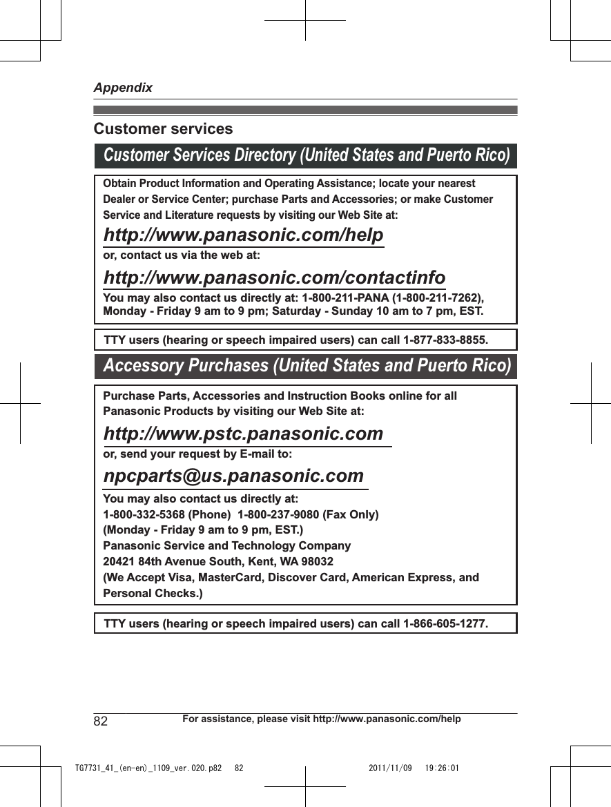 Customer servicesCustomer Services Directory (United States and Puerto Rico)Obtain Product Information and Operating Assistance; locate your nearest Dealer or Service Center; purchase Parts and Accessories; or make Customer Service and Literature requests by visiting our Web Site at:http://www.panasonic.com/helpor, contact us via the web at: http://www.panasonic.com/contactinfoYou may also contact us directly at: 1-800-211-PANA (1-800-211-7262),Monday - Friday 9 am to 9 pm; Saturday - Sunday 10 am to 7 pm, EST.TTY users (hearing or speech impaired users) can call 1-877-833-8855.TTY users (hearing or speech impaired users) can call 1-866-605-1277.Purchase Parts, Accessories and Instruction Books online for all Panasonic Products by visiting our Web Site at:http://www.pstc.panasonic.comor, send your request by E-mail to:npcparts@us.panasonic.comYou may also contact us directly at:1-800-332-5368 (Phone)  1-800-237-9080 (Fax Only) (Monday - Friday 9 am to 9 pm, EST.)Panasonic Service and Technology Company20421 84th Avenue South, Kent, WA 98032(We Accept Visa, MasterCard, Discover Card, American Express, and Personal Checks.)Accessory Purchases (United States and Puerto Rico)82 For assistance, please visit http://www.panasonic.com/helpAppendixTG7731_41_(en-en)_1109_ver.020.p82   82 2011/11/09   19:26:01