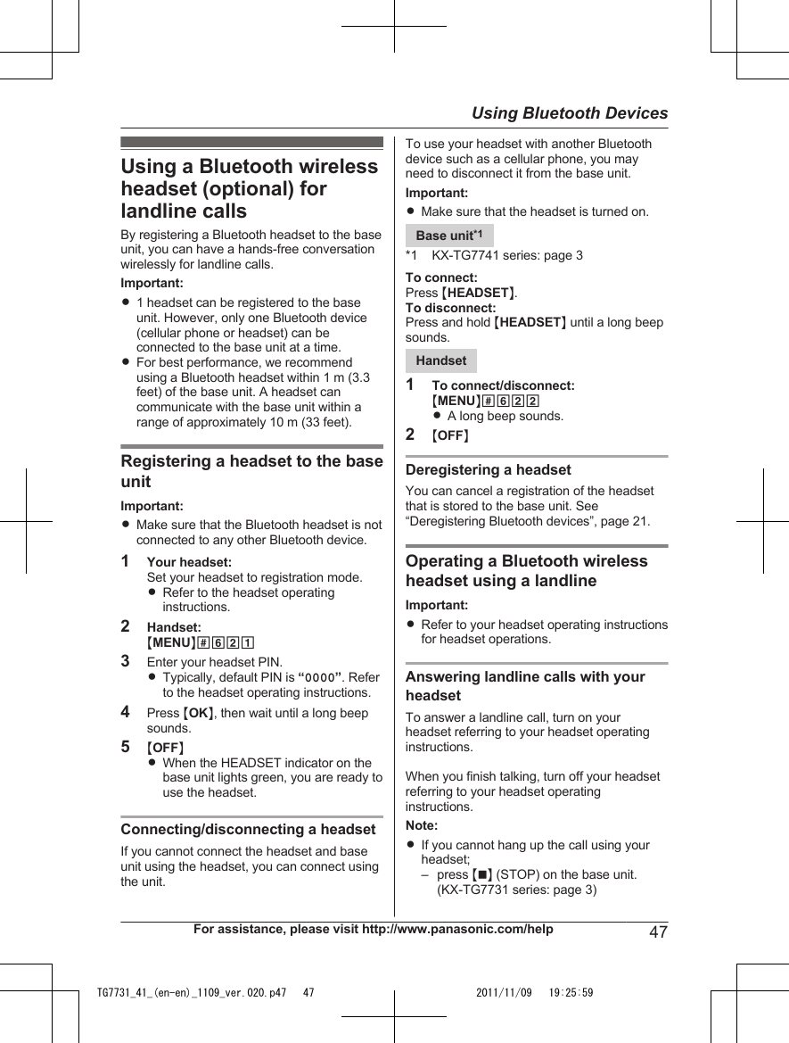 Using a Bluetooth wirelessheadset (optional) forlandline callsBy registering a Bluetooth headset to the baseunit, you can have a hands-free conversationwirelessly for landline calls.Important:R1 headset can be registered to the baseunit. However, only one Bluetooth device(cellular phone or headset) can beconnected to the base unit at a time.RFor best performance, we recommendusing a Bluetooth headset within 1 m (3.3feet) of the base unit. A headset cancommunicate with the base unit within arange of approximately 10 m (33 feet).Registering a headset to the baseunitImportant:RMake sure that the Bluetooth headset is notconnected to any other Bluetooth device.1Your headset:Set your headset to registration mode.RRefer to the headset operatinginstructions.2Handset:MMENUN#6213Enter your headset PIN.RTypically, default PIN is “0000”. Referto the headset operating instructions.4Press MOKN, then wait until a long beepsounds.5MOFFNRWhen the HEADSET indicator on thebase unit lights green, you are ready touse the headset.Connecting/disconnecting a headsetIf you cannot connect the headset and baseunit using the headset, you can connect usingthe unit.To use your headset with another Bluetoothdevice such as a cellular phone, you mayneed to disconnect it from the base unit.Important:RMake sure that the headset is turned on.Base unit*1*1 KX-TG7741 series: page 3To connect:Press MHEADSETN.To disconnect:Press and hold MHEADSETN until a long beepsounds.Handset1To connect/disconnect:MMENUN#622RA long beep sounds.2MOFFNDeregistering a headsetYou can cancel a registration of the headsetthat is stored to the base unit. See“Deregistering Bluetooth devices”, page 21.Operating a Bluetooth wirelessheadset using a landlineImportant:RRefer to your headset operating instructionsfor headset operations.Answering landline calls with yourheadsetTo answer a landline call, turn on yourheadset referring to your headset operatinginstructions.When you finish talking, turn off your headsetreferring to your headset operatinginstructions.Note:RIf you cannot hang up the call using yourheadset;– press MnN (STOP) on the base unit.(KX-TG7731 series: page 3)For assistance, please visit http://www.panasonic.com/help 47Using Bluetooth DevicesTG7731_41_(en-en)_1109_ver.020.p47   47 2011/11/09   19:25:59