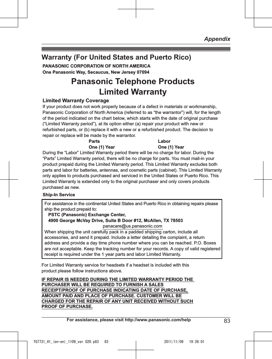 Warranty (For United States and Puerto Rico)PANASONIC CORPORATION OF NORTH AMERICA One Panasonic Way, Secaucus, New Jersey 07094Limited Warranty CoverageIf your product does not work properly because of a defect in materials or workmanship, Panasonic Corporation of North America (referred to as “the warrantor”) will, for the length of the period indicated on the chart below, which starts with the date of original purchase (“Limited Warranty period”), at its option either (a) repair your product with new or refurbished parts, or (b) replace it with a new or a refurbished product. The decision to repair or replace will be made by the warrantor.     Parts       Labor     One (1) Year   One (1) YearDuring the “Labor” Limited Warranty period there will be no charge for labor. During the “Parts” Limited Warranty period, there will be no charge for parts. You must mail-in your product prepaid during the Limited Warranty period. This Limited Warranty excludes both parts and labor for batteries, antennas, and cosmetic parts (cabinet). This Limited Warranty only applies to products purchased and serviced in the United States or Puerto Rico. This Limited Warranty is extended only to the original purchaser and only covers products purchased as new.For assistance in the continental United States and Puerto Rico in obtaining repairs please ship the product prepaid to:   PSTC (Panasonic) Exchange Center,   4900 George McVay Drive, Suite B Door #12, McAllen, TX 78503panacare@us.panasonic.comWhen shipping the unit carefully pack in a padded shipping carton, include all accessories, and send it prepaid. Include a letter detailing the complaint, a return address and provide a day time phone number where you can be reached. P.O. Boxes are not acceptable. Keep the tracking number for your records. A copy of valid registered receipt is required under the 1 year parts and labor Limited Warranty.For Limited Warranty service for headsets if a headset is included with this product please follow instructions above.IF REPAIR IS NEEDED DURING THE LIMITED WARRANTY PERIOD THE  PURCHASER WILL BE REQUIRED TO FURNISH A SALES  RECEIPT/PROOF OF PURCHASE INDICATING DATE OF PURCHASE,  AMOUNT PAID AND PLACE OF PURCHASE. CUSTOMER WILL BE  CHARGED FOR THE REPAIR OF ANY UNIT RECEIVED WITHOUT SUCH  PROOF OF PURCHASE.Panasonic Telephone Products Limited WarrantyShip-In ServiceFor assistance, please visit http://www.panasonic.com/help 83AppendixTG7731_41_(en-en)_1109_ver.020.p83   83 2011/11/09   19:26:01