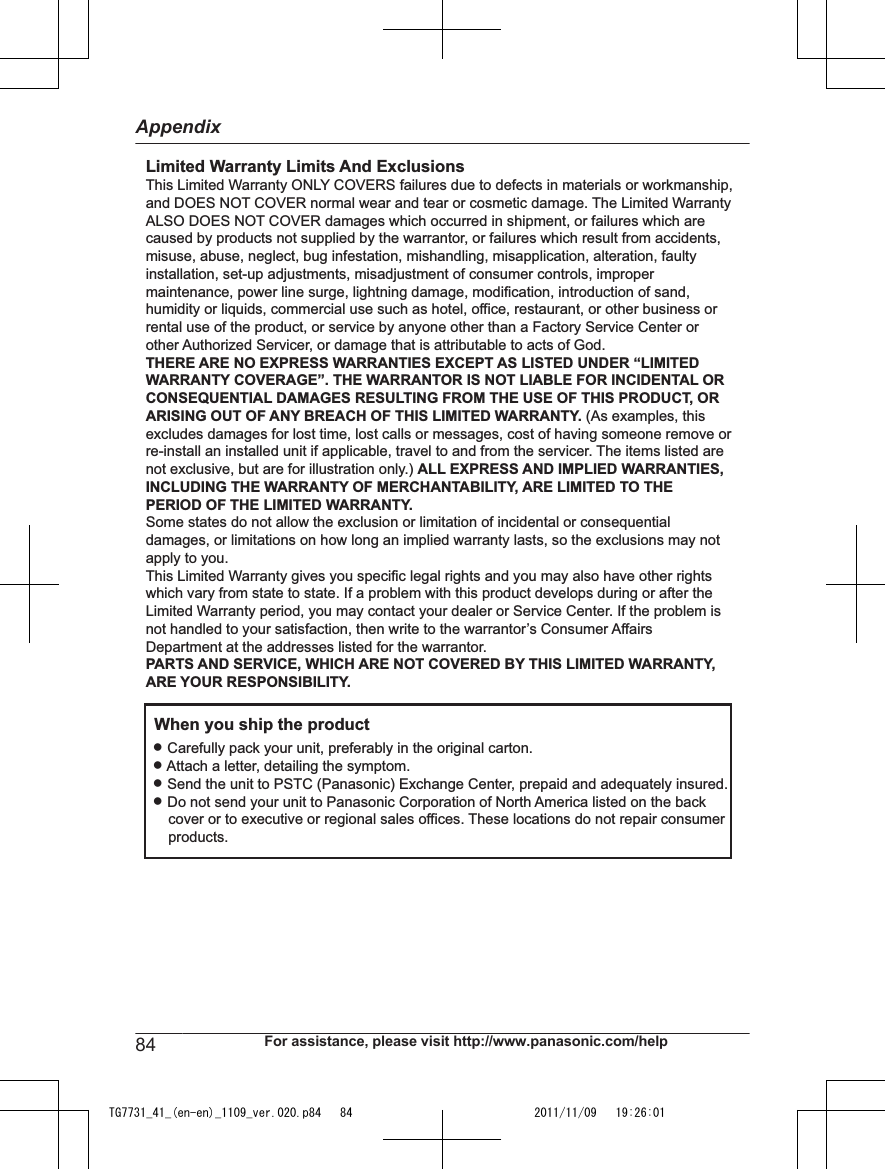 Limited Warranty Limits And ExclusionsThis Limited Warranty ONLY COVERS failures due to defects in materials or workmanship, and DOES NOT COVER normal wear and tear or cosmetic damage. The Limited Warranty ALSO DOES NOT COVER damages which occurred in shipment, or failures which are caused by products not supplied by the warrantor, or failures which result from accidents, misuse, abuse, neglect, bug infestation, mishandling, misapplication, alteration, faulty installation, set-up adjustments, misadjustment of consumer controls, improper maintenance, power line surge, lightning damage, modification, introduction of sand, humidity or liquids, commercial use such as hotel, office, restaurant, or other business or rental use of the product, or service by anyone other than a Factory Service Center or other Authorized Servicer, or damage that is attributable to acts of God.THERE ARE NO EXPRESS WARRANTIES EXCEPT AS LISTED UNDER “LIMITED WARRANTY COVERAGE”. THE WARRANTOR IS NOT LIABLE FOR INCIDENTAL OR CONSEQUENTIAL DAMAGES RESULTING FROM THE USE OF THIS PRODUCT, OR ARISING OUT OF ANY BREACH OF THIS LIMITED WARRANTY. (As examples, this excludes damages for lost time, lost calls or messages, cost of having someone remove or re-install an installed unit if applicable, travel to and from the servicer. The items listed are not exclusive, but are for illustration only.) ALL EXPRESS AND IMPLIED WARRANTIES, INCLUDING THE WARRANTY OF MERCHANTABILITY, ARE LIMITED TO THE PERIOD OF THE LIMITED WARRANTY.Some states do not allow the exclusion or limitation of incidental or consequential damages, or limitations on how long an implied warranty lasts, so the exclusions may not apply to you.This Limited Warranty gives you specific legal rights and you may also have other rights which vary from state to state. If a problem with this product develops during or after the Limited Warranty period, you may contact your dealer or Service Center. If the problem is not handled to your satisfaction, then write to the warrantor’s Consumer Affairs Department at the addresses listed for the warrantor.PARTS AND SERVICE, WHICH ARE NOT COVERED BY THIS LIMITED WARRANTY, ARE YOUR RESPONSIBILITY.L Carefully pack your unit, preferably in the original carton.L Attach a letter, detailing the symptom.L Send the unit to PSTC (Panasonic) Exchange Center, prepaid and adequately insured.L Do not send your unit to Panasonic Corporation of North America listed on the back     cover or to executive or regional sales offices. These locations do not repair consumer     products.When you ship the product84 For assistance, please visit http://www.panasonic.com/helpAppendixTG7731_41_(en-en)_1109_ver.020.p84   84 2011/11/09   19:26:01