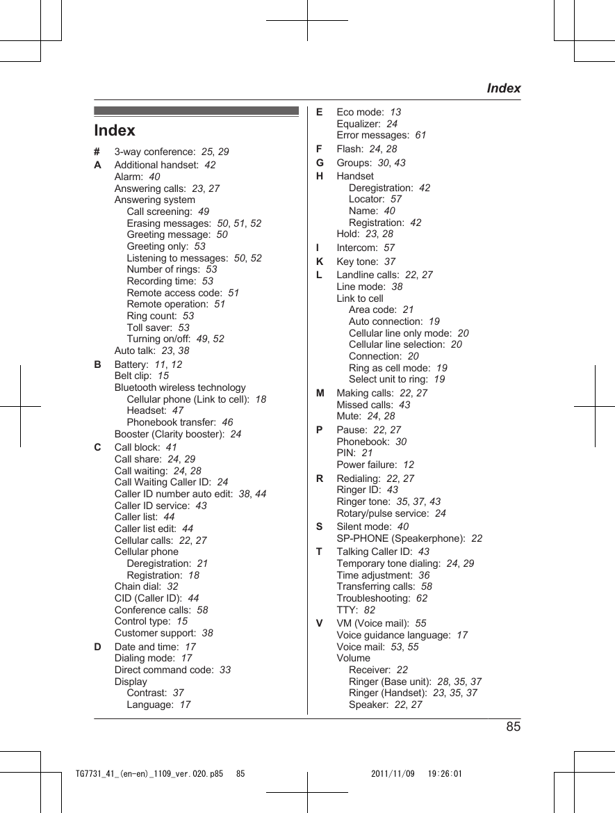 Index#3-way conference:  25, 29AAdditional handset:  42Alarm:  40Answering calls:  23, 27Answering systemCall screening:  49Erasing messages:  50, 51, 52Greeting message:  50Greeting only:  53Listening to messages:  50, 52Number of rings:  53Recording time:  53Remote access code:  51Remote operation:  51Ring count:  53Toll saver:  53Turning on/off:  49, 52Auto talk:  23, 38BBattery:  11, 12Belt clip:  15Bluetooth wireless technologyCellular phone (Link to cell):  18Headset:  47Phonebook transfer:  46Booster (Clarity booster):  24CCall block:  41Call share:  24, 29Call waiting:  24, 28Call Waiting Caller ID:  24Caller ID number auto edit:  38, 44Caller ID service:  43Caller list:  44Caller list edit:  44Cellular calls:  22, 27Cellular phoneDeregistration:  21Registration:  18Chain dial:  32CID (Caller ID):  44Conference calls:  58Control type:  15Customer support:  38DDate and time:  17Dialing mode:  17Direct command code:  33DisplayContrast:  37Language:  17EEco mode:  13Equalizer:  24Error messages:  61FFlash:  24, 28GGroups:  30, 43HHandsetDeregistration:  42Locator:  57Name:  40Registration:  42Hold:  23, 28IIntercom:  57KKey tone:  37LLandline calls:  22, 27Line mode:  38Link to cellArea code:  21Auto connection:  19Cellular line only mode:  20Cellular line selection:  20Connection:  20Ring as cell mode:  19Select unit to ring:  19MMaking calls:  22, 27Missed calls:  43Mute:  24, 28PPause:  22, 27Phonebook:  30PIN:  21Power failure:  12RRedialing:  22, 27Ringer ID:  43Ringer tone:  35, 37, 43Rotary/pulse service:  24SSilent mode:  40SP-PHONE (Speakerphone):  22TTalking Caller ID:  43Temporary tone dialing:  24, 29Time adjustment:  36Transferring calls:  58Troubleshooting:  62TTY:  82VVM (Voice mail):  55Voice guidance language:  17Voice mail:  53, 55VolumeReceiver:  22Ringer (Base unit):  28, 35, 37Ringer (Handset):  23, 35, 37Speaker:  22, 2785IndexTG7731_41_(en-en)_1109_ver.020.p85   85 2011/11/09   19:26:01