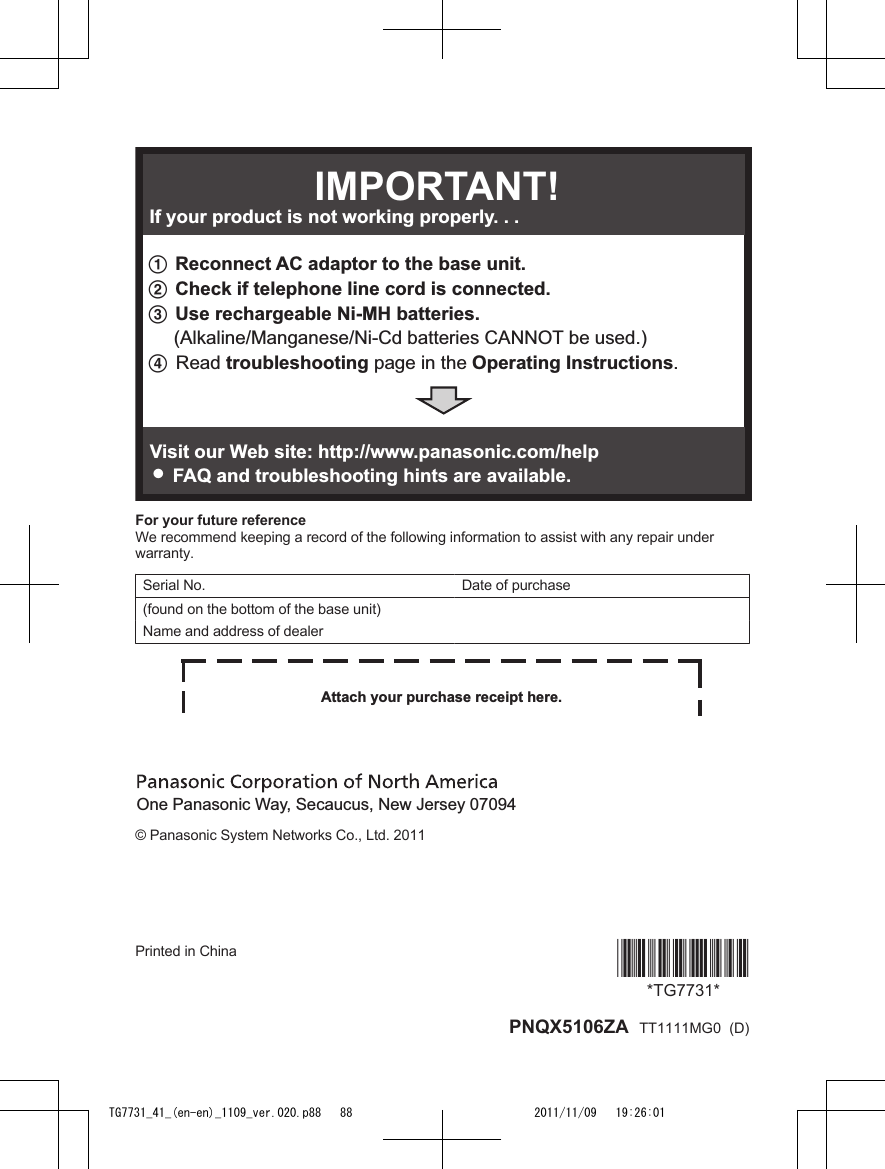 1 Reconnect AC adaptor to the base unit.2 Check if telephone line cord is connected.3 Use rechargeable Ni-MH batteries.     (Alkaline/Manganese/Ni-Cd batteries CANNOT be used.)4 Read troubleshooting page in the Operating Instructions. If your product is not working properly. . .IMPORTANT!Visit our Web site: http://www.panasonic.com/help LFAQ and troubleshooting hints are available.For your future referenceWe recommend keeping a record of the following information to assist with any repair underwarranty.Serial No. Date of purchase(found on the bottom of the base unit)Name and address of dealerAttach your purchase receipt here.One Panasonic Way, Secaucus, New Jersey 07094© Panasonic System Networks Co., Ltd. 2011Printed in China *TG7731**TG7731* PNQX5106ZA  TT1111MG0  (D)TG7731_41_(en-en)_1109_ver.020.p88   88 2011/11/09   19:26:01