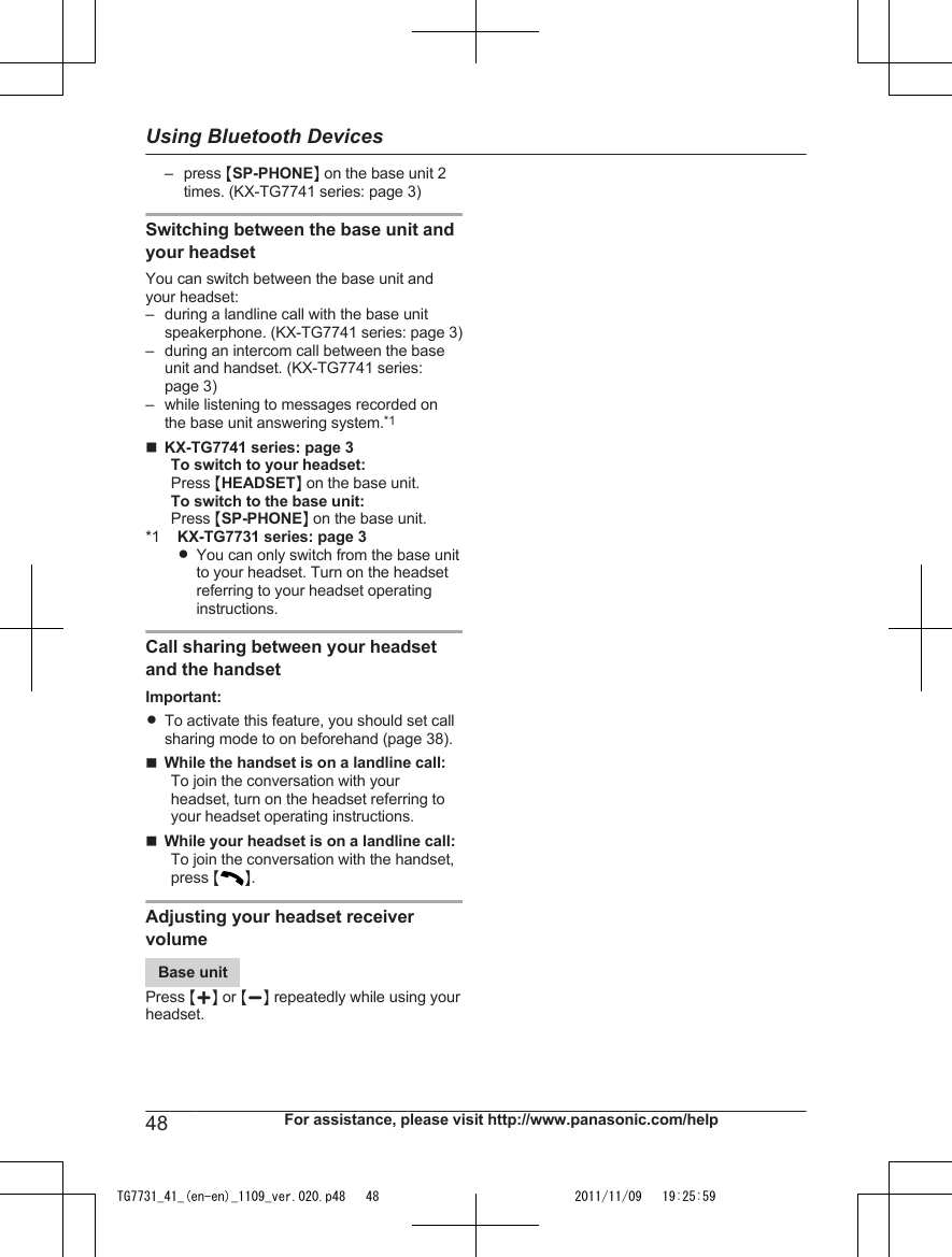 – press MSP-PHONEN on the base unit 2times. (KX-TG7741 series: page 3)Switching between the base unit andyour headsetYou can switch between the base unit andyour headset:– during a landline call with the base unitspeakerphone. (KX-TG7741 series: page 3)– during an intercom call between the baseunit and handset. (KX-TG7741 series:page 3)– while listening to messages recorded onthe base unit answering system.*1nKX-TG7741 series: page 3To switch to your headset:Press MHEADSETN on the base unit.To switch to the base unit:Press MSP-PHONEN on the base unit.*1 KX-TG7731 series: page 3RYou can only switch from the base unitto your headset. Turn on the headsetreferring to your headset operatinginstructions.Call sharing between your headsetand the handsetImportant:RTo activate this feature, you should set callsharing mode to on beforehand (page 38).nWhile the handset is on a landline call:To join the conversation with yourheadset, turn on the headset referring toyour headset operating instructions.nWhile your headset is on a landline call:To join the conversation with the handset,press MN.Adjusting your headset receivervolumeBase unitPress MjN or MkN repeatedly while using yourheadset.48 For assistance, please visit http://www.panasonic.com/helpUsing Bluetooth DevicesTG7731_41_(en-en)_1109_ver.020.p48   48 2011/11/09   19:25:59