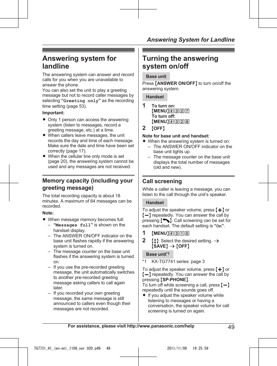 Answering system forlandlineThe answering system can answer and recordcalls for you when you are unavailable toanswer the phone.You can also set the unit to play a greetingmessage but not to record caller messages byselecting “Greeting only” as the recordingtime setting (page 53).Important:ROnly 1 person can access the answeringsystem (listen to messages, record agreeting message, etc.) at a time.RWhen callers leave messages, the unitrecords the day and time of each message.Make sure the date and time have been setcorrectly (page 17).RWhen the cellular line only mode is set(page 20), the answering system cannot beused and any messages are not received.Memory capacity (including yourgreeting message)The total recording capacity is about 18minutes. A maximum of 64 messages can berecorded.Note:RWhen message memory becomes full:–“Messages full” is shown on thehandset display.– The ANSWER ON/OFF indicator on thebase unit flashes rapidly if the answeringsystem is turned on.– The message counter on the base unitflashes if the answering system is turnedon.– If you use the pre-recorded greetingmessage, the unit automatically switchesto another pre-recorded greetingmessage asking callers to call againlater.– If you recorded your own greetingmessage, the same message is stillannounced to callers even though theirmessages are not recorded.Turning the answeringsystem on/offBase unitPress MANSWER ON/OFFN to turn on/off theanswering system.Handset1To turn on:MMENUN#327To turn off:MMENUN#3282MOFFNNote for base unit and handset:RWhen the answering system is turned on:– The ANSWER ON/OFF indicator on thebase unit lights up.– The message counter on the base unitdisplays the total number of messages(old and new).Call screeningWhile a caller is leaving a message, you canlisten to the call through the unit’s speaker.HandsetTo adjust the speaker volume, press MjN orMkN repeatedly. You can answer the call bypressing MN. Call screening can be set foreach handset. The default setting is “On”.1MMENUN#3102MbN: Select the desired setting. aMSAVEN a MOFFNBase unit*1*1 KX-TG7741 series: page 3To adjust the speaker volume, press MjN orMkN repeatedly. You can answer the call bypressing MSP-PHONEN.To turn off while screening a call, press MkNrepeatedly until the sounds goes off.RIf you adjust the speaker volume whilelistening to messages or having aconversation, the speaker volume for callscreening is turned on again.For assistance, please visit http://www.panasonic.com/help 49Answering System for LandlineTG7731_41_(en-en)_1109_ver.020.p49   49 2011/11/09   19:25:59