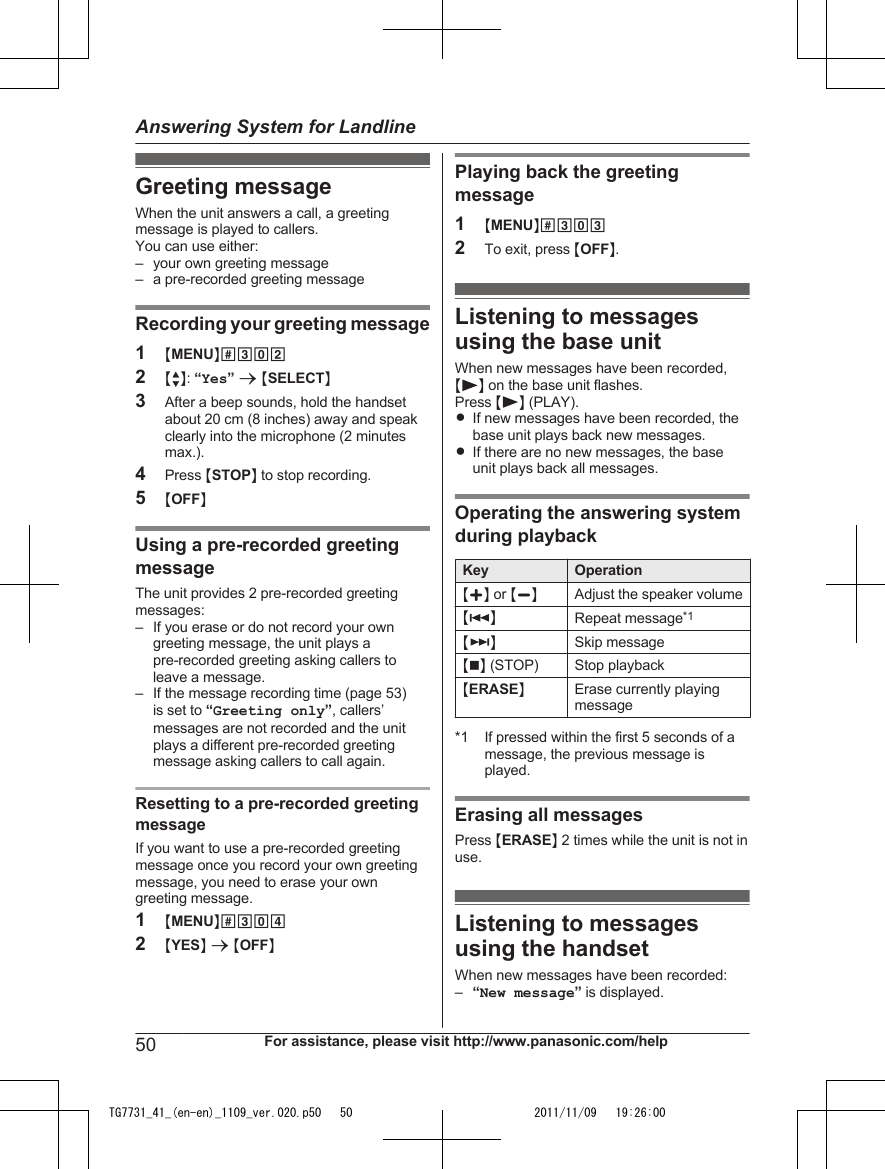 Greeting messageWhen the unit answers a call, a greetingmessage is played to callers.You can use either:– your own greeting message– a pre-recorded greeting messageRecording your greeting message1MMENUN#3022MbN: “Yes” a MSELECTN3After a beep sounds, hold the handsetabout 20 cm (8 inches) away and speakclearly into the microphone (2 minutesmax.).4Press MSTOPN to stop recording.5MOFFNUsing a pre-recorded greetingmessageThe unit provides 2 pre-recorded greetingmessages:– If you erase or do not record your owngreeting message, the unit plays apre-recorded greeting asking callers toleave a message.– If the message recording time (page 53)is set to “Greeting only”, callers’messages are not recorded and the unitplays a different pre-recorded greetingmessage asking callers to call again.Resetting to a pre-recorded greetingmessageIf you want to use a pre-recorded greetingmessage once you record your own greetingmessage, you need to erase your owngreeting message.1MMENUN#3042MYESN a MOFFNPlaying back the greetingmessage1MMENUN#3032To exit, press MOFFN.Listening to messagesusing the base unitWhen new messages have been recorded,M N on the base unit flashes.Press M N (PLAY).RIf new messages have been recorded, thebase unit plays back new messages.RIf there are no new messages, the baseunit plays back all messages.Operating the answering systemduring playbackKey OperationMjN or MkNAdjust the speaker volumeM N Repeat message*1M N Skip messageMnN (STOP) Stop playbackMERASENErase currently playingmessage*1 If pressed within the first 5 seconds of amessage, the previous message isplayed.Erasing all messagesPress MERASEN 2 times while the unit is not inuse.Listening to messagesusing the handsetWhen new messages have been recorded:–“New message” is displayed.50 For assistance, please visit http://www.panasonic.com/helpAnswering System for LandlineTG7731_41_(en-en)_1109_ver.020.p50   50 2011/11/09   19:26:00