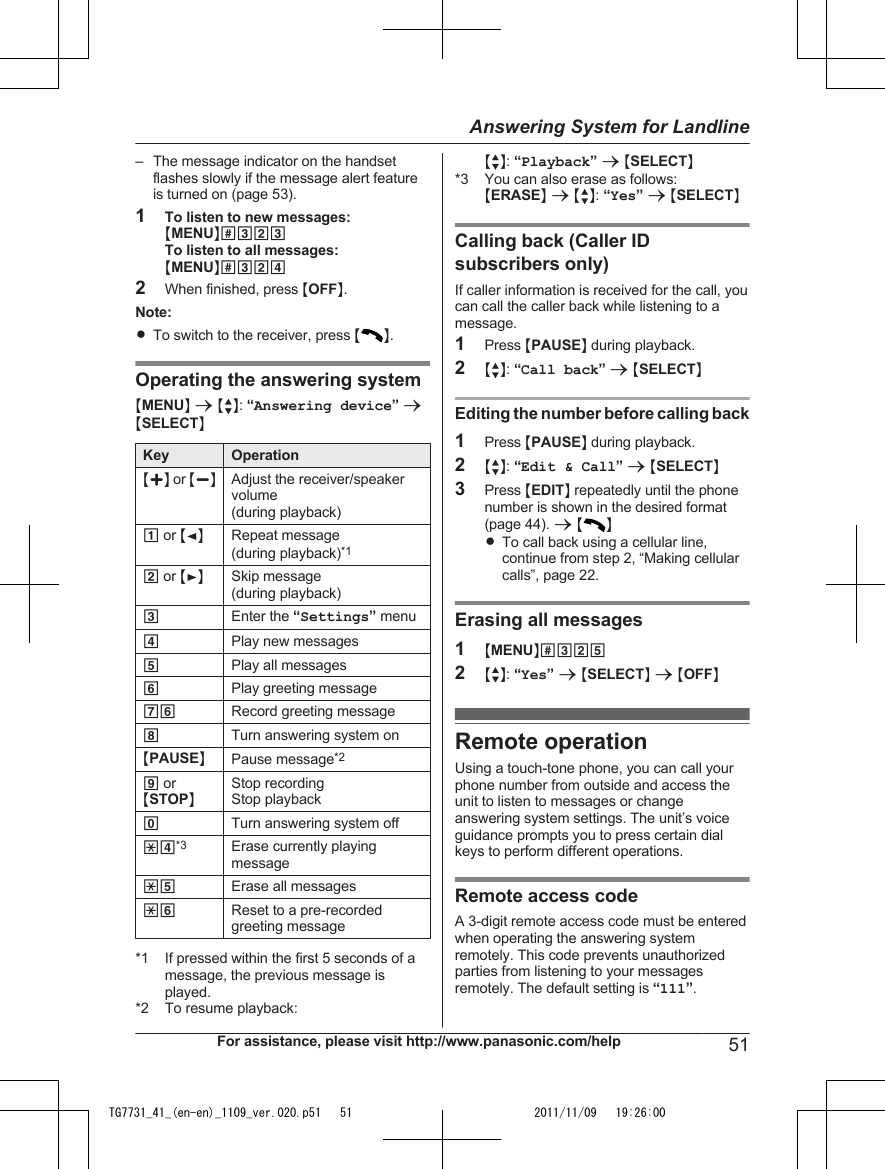 – The message indicator on the handsetflashes slowly if the message alert featureis turned on (page 53).1To listen to new messages:MMENUN#323To listen to all messages:MMENUN#3242When finished, press MOFFN.Note:RTo switch to the receiver, press MN.Operating the answering systemMMENUN a MbN: “Answering device” aMSELECTNKey OperationMjN or MkNAdjust the receiver/speakervolume(during playback)1 or MFNRepeat message(during playback)*12 or MENSkip message(during playback)3Enter the “Settings” menu4Play new messages5Play all messages6Play greeting message76 Record greeting message8Turn answering system onMPAUSENPause message*29 orMSTOPNStop recordingStop playback0Turn answering system off*4*3 Erase currently playingmessage*5 Erase all messages*6 Reset to a pre-recordedgreeting message*1 If pressed within the first 5 seconds of amessage, the previous message isplayed.*2 To resume playback:MbN: “Playback” a MSELECTN*3 You can also erase as follows:MERASEN a MbN: “Yes” a MSELECTNCalling back (Caller IDsubscribers only)If caller information is received for the call, youcan call the caller back while listening to amessage.1Press MPAUSEN during playback.2MbN: “Call back” a MSELECTNEditing the number before calling back1Press MPAUSEN during playback.2MbN: “Edit &amp; Call” a MSELECTN3Press MEDITN repeatedly until the phonenumber is shown in the desired format(page 44). a MNRTo call back using a cellular line,continue from step 2, “Making cellularcalls”, page 22.Erasing all messages1MMENUN#3252MbN: “Yes” a MSELECTN a MOFFNRemote operationUsing a touch-tone phone, you can call yourphone number from outside and access theunit to listen to messages or changeanswering system settings. The unit’s voiceguidance prompts you to press certain dialkeys to perform different operations.Remote access codeA 3-digit remote access code must be enteredwhen operating the answering systemremotely. This code prevents unauthorizedparties from listening to your messagesremotely. The default setting is “111”.For assistance, please visit http://www.panasonic.com/help 51Answering System for LandlineTG7731_41_(en-en)_1109_ver.020.p51   51 2011/11/09   19:26:00