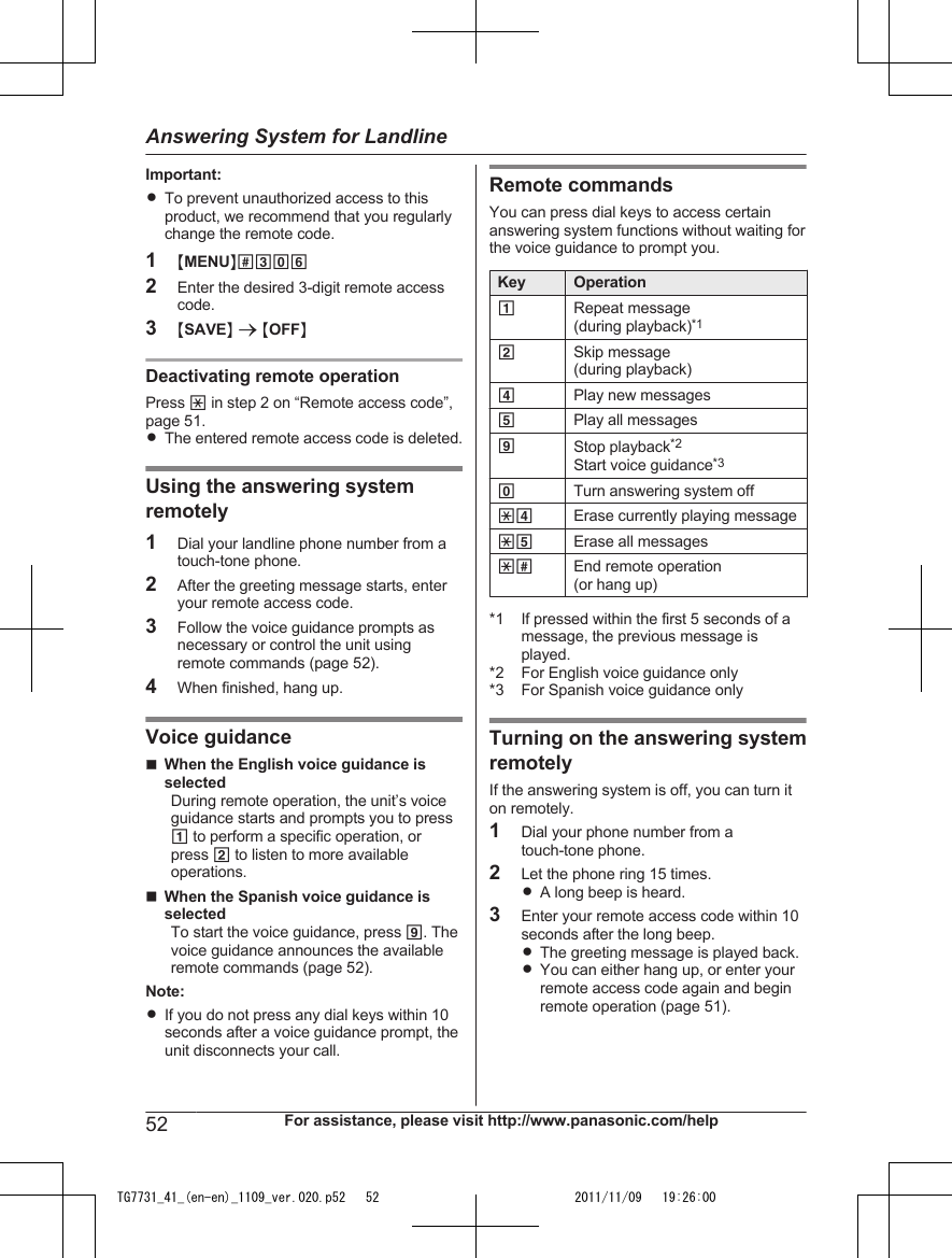 Important:RTo prevent unauthorized access to thisproduct, we recommend that you regularlychange the remote code.1MMENUN#3062Enter the desired 3-digit remote accesscode.3MSAVEN a MOFFNDeactivating remote operationPress * in step 2 on “Remote access code”,page 51.RThe entered remote access code is deleted.Using the answering systemremotely1Dial your landline phone number from atouch-tone phone.2After the greeting message starts, enteryour remote access code.3Follow the voice guidance prompts asnecessary or control the unit usingremote commands (page 52).4When finished, hang up.Voice guidancenWhen the English voice guidance isselectedDuring remote operation, the unit’s voiceguidance starts and prompts you to press1 to perform a specific operation, orpress 2 to listen to more availableoperations.nWhen the Spanish voice guidance isselectedTo start the voice guidance, press 9. Thevoice guidance announces the availableremote commands (page 52).Note:RIf you do not press any dial keys within 10seconds after a voice guidance prompt, theunit disconnects your call.Remote commandsYou can press dial keys to access certainanswering system functions without waiting forthe voice guidance to prompt you.Key Operation1Repeat message(during playback)*12Skip message(during playback)4Play new messages5Play all messages9Stop playback*2Start voice guidance*30Turn answering system off*4 Erase currently playing message*5 Erase all messages*# End remote operation(or hang up)*1 If pressed within the first 5 seconds of amessage, the previous message isplayed.*2 For English voice guidance only*3 For Spanish voice guidance onlyTurning on the answering systemremotelyIf the answering system is off, you can turn iton remotely.1Dial your phone number from atouch-tone phone.2Let the phone ring 15 times.RA long beep is heard.3Enter your remote access code within 10seconds after the long beep.RThe greeting message is played back.RYou can either hang up, or enter yourremote access code again and beginremote operation (page 51).52 For assistance, please visit http://www.panasonic.com/helpAnswering System for LandlineTG7731_41_(en-en)_1109_ver.020.p52   52 2011/11/09   19:26:00