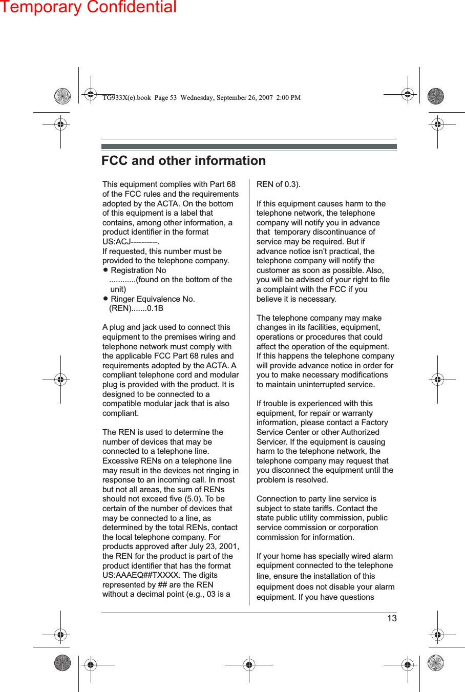 Temporary Confidential13FCC and other informationThis equipment complies with Part 68 of the FCC rules and the requirements adopted by the ACTA. On the bottom of this equipment is a label that contains, among other information, a product identifier in the format US:ACJ----------.If requested, this number must be provided to the telephone company.L Registration No   ............(found on the bottom of the unit)L Ringer Equivalence No.   (REN).......0.1BA plug and jack used to connect this equipment to the premises wiring and telephone network must comply with the applicable FCC Part 68 rules and requirements adopted by the ACTA. Acompliant telephone cord and modular plug is provided with the product. It is designed to be connected to a compatible modular jack that is also compliant.The REN is used to determine the number of devices that may be connected to a telephone line. Excessive RENs on a telephone line may result in the devices not ringing in response to an incoming call. In most but not all areas, the sum of RENs should not exceed five (5.0). To be certain of the number of devices that may be connected to a line, as determined by the total RENs, contact the local telephone company. For products approved after July 23, 2001, the REN for the product is part of the product identifier that has the format US:AAAEQ##TXXXX. The digitsrepresented by ## are the REN without a decimal point (e.g., 03 is a REN of 0.3).If this equipment causes harm to the telephone network, the telephone company will notify you in advance that  temporary discontinuance of service may be required. But if advance notice isn’t practical, the telephone company will notify the customer as soon as possible. Also,you will be advised of your right to file a complaint with the FCC if you believe it is necessary.The telephone company may make changes in its facilities, equipment, operations or procedures that could affect the operation of the equipment. If this happens the telephone company will provide advance notice in order for you to make necessary modifications to maintain uninterrupted service.If trouble is experienced with this equipment, for repair or warranty information, please contact a Factory Service Center or other AuthorizedServicer. If the equipment is causing harm to the telephone network, the telephone company may request that you disconnect the equipment until the problem is resolved.Connection to party line service is subject to state tariffs. Contact the state public utility commission, public service commission or corporation commission for information.If your home has specially wired alarm equipment connected to the telephone line, ensure the installation of this equipment does not disable your alarm equipment. If you have questions TG933X(e).book  Page 53  Wednesday, September 26, 2007 2:00 PM