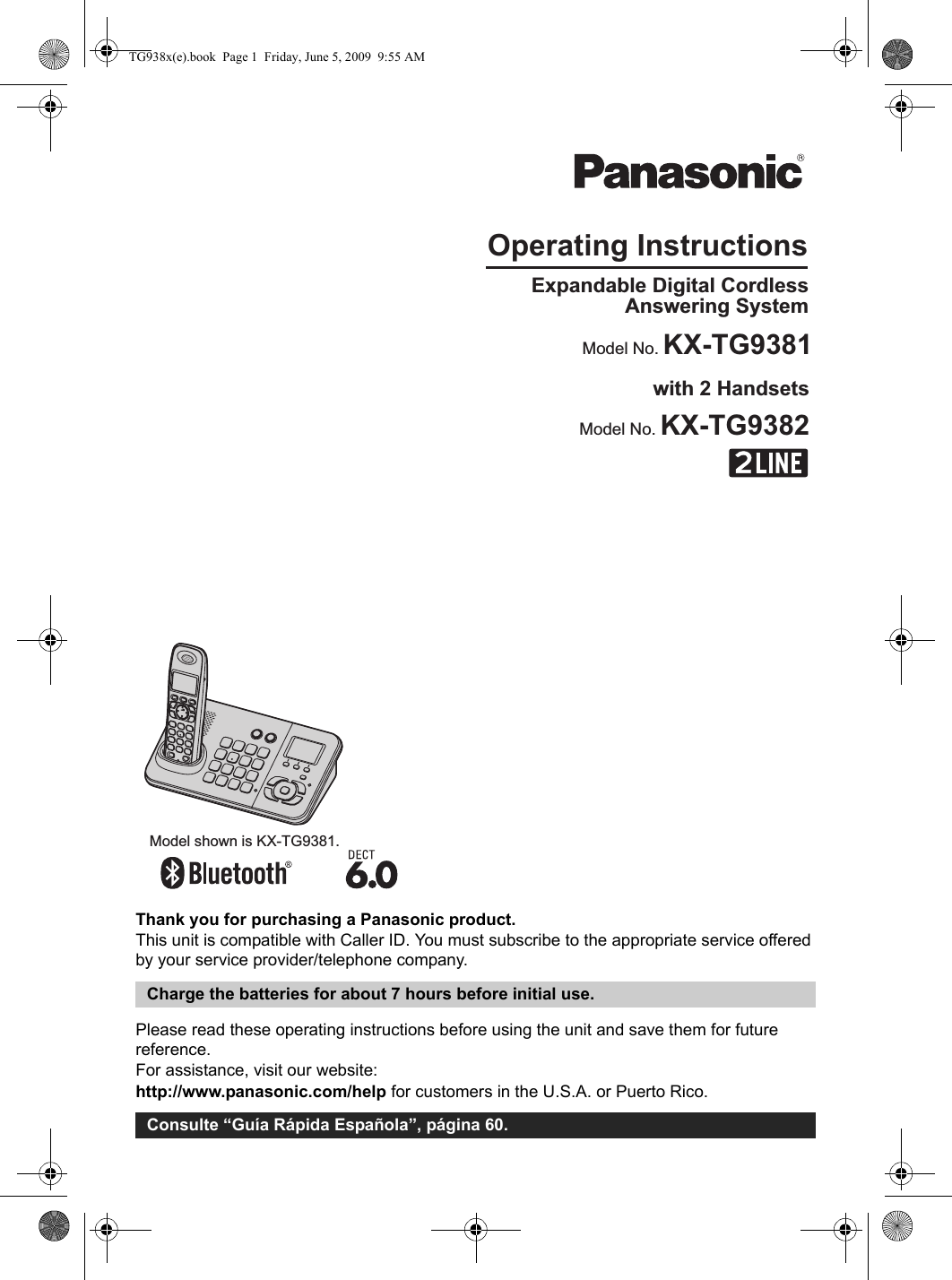 Thank you for purchasing a Panasonic product.This unit is compatible with Caller ID. You must subscribe to the appropriate service offered by your service provider/telephone company.Please read these operating instructions before using the unit and save them for future reference.For assistance, visit our website:http://www.panasonic.com/help for customers in the U.S.A. or Puerto Rico.Charge the batteries for about 7 hours before initial use.Consulte “Guía Rápida Española”, página 60.Operating InstructionsModel shown is KX-TG9381.Expandable Digital Cordless Answering SystemModel No. KX-TG9381with 2 HandsetsModel No. KX-TG9382TG938x(e).book  Page 1  Friday, June 5, 2009  9:55 AM