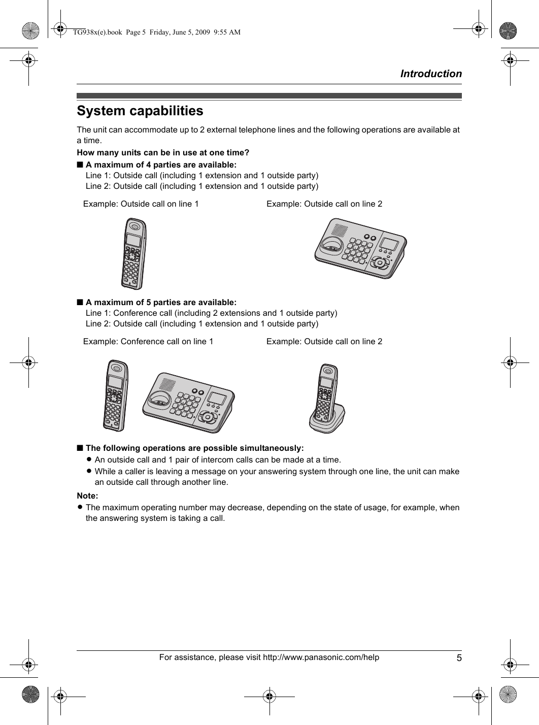 Introduction5For assistance, please visit http://www.panasonic.com/helpSystem capabilitiesThe unit can accommodate up to 2 external telephone lines and the following operations are available at a time.How many units can be in use at one time?■A maximum of 4 parties are available:Line 1: Outside call (including 1 extension and 1 outside party)Line 2: Outside call (including 1 extension and 1 outside party)■A maximum of 5 parties are available:Line 1: Conference call (including 2 extensions and 1 outside party)Line 2: Outside call (including 1 extension and 1 outside party)■The following operations are possible simultaneously:LAn outside call and 1 pair of intercom calls can be made at a time.LWhile a caller is leaving a message on your answering system through one line, the unit can make an outside call through another line.Note:LThe maximum operating number may decrease, depending on the state of usage, for example, when the answering system is taking a call.Example: Outside call on line 1 Example: Outside call on line 2Example: Conference call on line 1 Example: Outside call on line 2TG938x(e).book  Page 5  Friday, June 5, 2009  9:55 AM