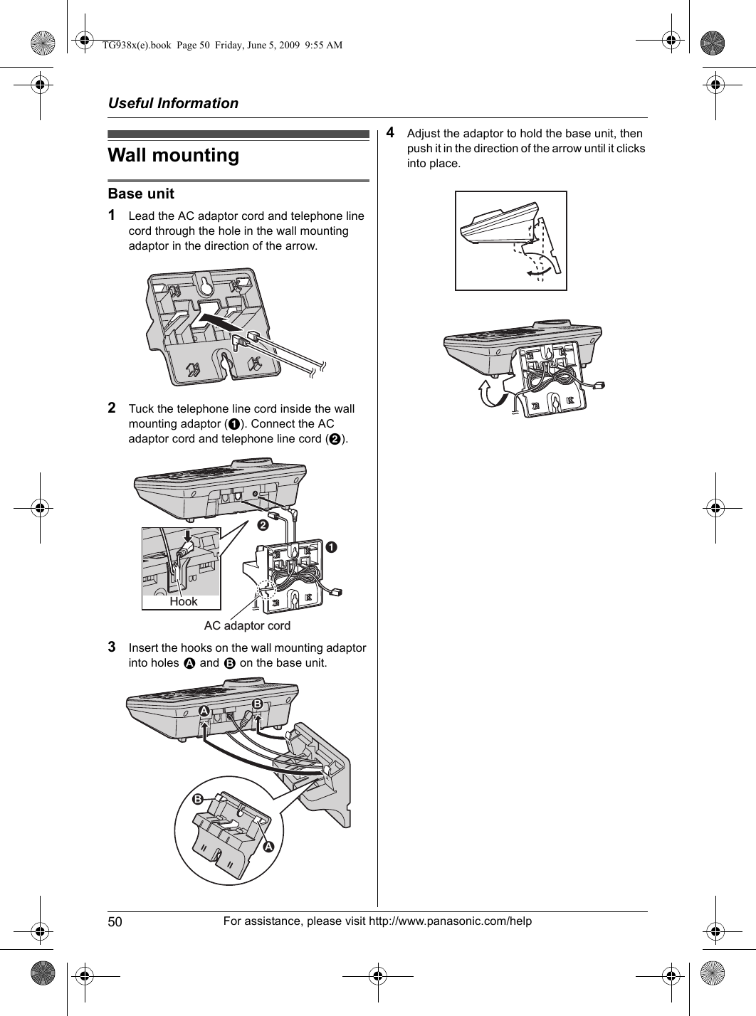 Useful Information50 For assistance, please visit http://www.panasonic.com/helpWall mountingBase unit1Lead the AC adaptor cord and telephone line cord through the hole in the wall mounting adaptor in the direction of the arrow.2Tuck the telephone line cord inside the wall mounting adaptor (A). Connect the AC adaptor cord and telephone line cord (B).3Insert the hooks on the wall mounting adaptor into holes 1 and 2 on the base unit.4Adjust the adaptor to hold the base unit, then push it in the direction of the arrow until it clicks into place.HookAC adaptor cordAB2121TG938x(e).book  Page 50  Friday, June 5, 2009  9:55 AM