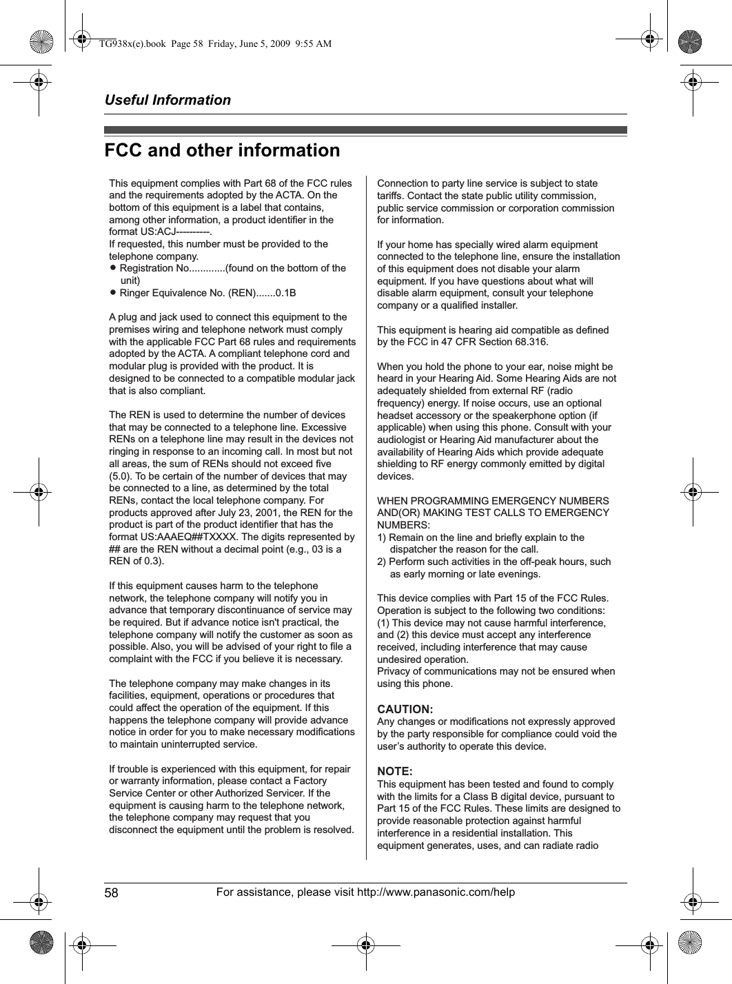 Useful Information58 For assistance, please visit http://www.panasonic.com/helpFCC and other informationThis equipment complies with Part 68 of the FCC rules and the requirements adopted by the ACTA. On the bottom of this equipment is a label that contains, among other information, a product identifier in the format US:ACJ----------.If requested, this number must be provided to the telephone company.L Registration No.............(found on the bottom of the unit)L Ringer Equivalence No. (REN).......0.1BA plug and jack used to connect this equipment to the premises wiring and telephone network must comply with the applicable FCC Part 68 rules and requirements adopted by the ACTA. A compliant telephone cord and modular plug is provided with the product. It is designed to be connected to a compatible modular jack that is also compliant.The REN is used to determine the number of devices that may be connected to a telephone line. Excessive RENs on a telephone line may result in the devices not ringing in response to an incoming call. In most but not all areas, the sum of RENs should not exceed five (5.0). To be certain of the number of devices that may be connected to a line, as determined by the total RENs, contact the local telephone company. For products approved after July 23, 2001, the REN for the product is part of the product identifier that has the format US:AAAEQ##TXXXX. The digits represented by ## are the REN without a decimal point (e.g., 03 is a REN of 0.3).If this equipment causes harm to the telephone network, the telephone company will notify you in advance that temporary discontinuance of service may be required. But if advance notice isn&apos;t practical, the telephone company will notify the customer as soon as possible. Also, you will be advised of your right to file a complaint with the FCC if you believe it is necessary.The telephone company may make changes in its facilities, equipment, operations or procedures that could affect the operation of the equipment. If this happens the telephone company will provide advance notice in order for you to make necessary modifications to maintain uninterrupted service.If trouble is experienced with this equipment, for repair or warranty information, please contact a Factory Service Center or other Authorized Servicer. If the equipment is causing harm to the telephone network, the telephone company may request that you disconnect the equipment until the problem is resolved.Connection to party line service is subject to state tariffs. Contact the state public utility commission, public service commission or corporation commission for information.If your home has specially wired alarm equipment connected to the telephone line, ensure the installation of this equipment does not disable your alarm equipment. If you have questions about what will disable alarm equipment, consult your telephone company or a qualified installer.This equipment is hearing aid compatible as defined by the FCC in 47 CFR Section 68.316.When you hold the phone to your ear, noise might be heard in your Hearing Aid. Some Hearing Aids are not adequately shielded from external RF (radio frequency) energy. If noise occurs, use an optional headset accessory or the speakerphone option (if applicable) when using this phone. Consult with your audiologist or Hearing Aid manufacturer about the availability of Hearing Aids which provide adequate shielding to RF energy commonly emitted by digital devices.WHEN PROGRAMMING EMERGENCY NUMBERS AND(OR) MAKING TEST CALLS TO EMERGENCY NUMBERS:1) Remain on the line and briefly explain to the dispatcher the reason for the call.2) Perform such activities in the off-peak hours, such as early morning or late evenings.This device complies with Part 15 of the FCC Rules. Operation is subject to the following two conditions:(1) This device may not cause harmful interference, and (2) this device must accept any interference received, including interference that may cause undesired operation.Privacy of communications may not be ensured when using this phone.CAUTION:Any changes or modifications not expressly approved by the party responsible for compliance could void the user’s authority to operate this device.NOTE:This equipment has been tested and found to comply with the limits for a Class B digital device, pursuant to Part 15 of the FCC Rules. These limits are designed to provide reasonable protection against harmful interference in a residential installation. Thisequipment generates, uses, and can radiate radio  TG938x(e).book  Page 58  Friday, June 5, 2009  9:55 AM