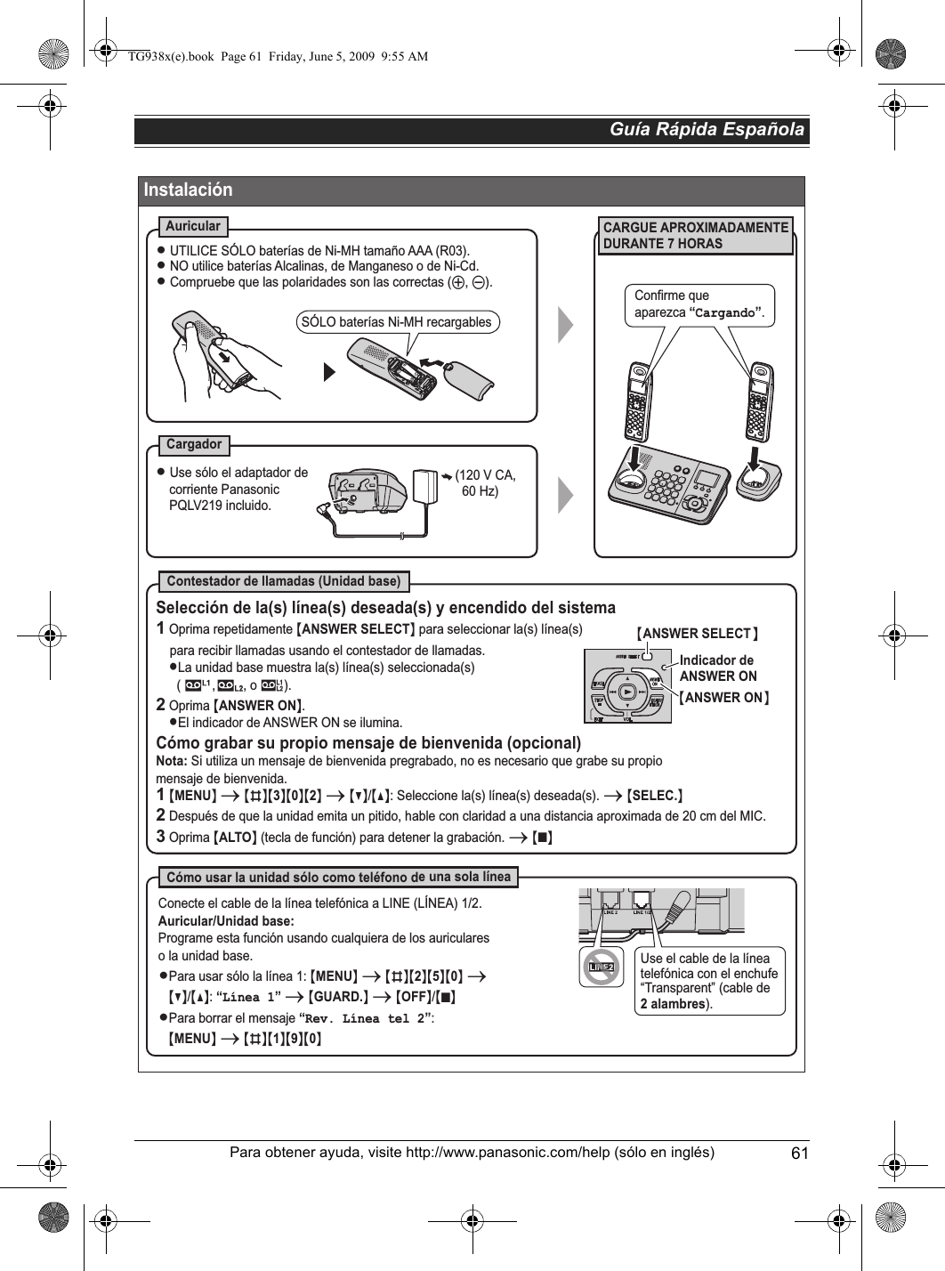 Guía Rápida Española61Para obtener ayuda, visite http://www.panasonic.com/help (sólo en inglés)InstalaciónCARGUE APROXIMADAMENTE DURANTE 7 HORASAuricularCargadorContestador de llamadas (Unidad base)Cómo usar la unidad sólo como teléfono de una sola línea(120 V CA,  60 Hz)L Use sólo el adaptador de corriente Panasonic PQLV219 incluido.SÓLO baterías Ni-MH recargablesL UTILICE SÓLO baterías de Ni-MH tamaño AAA (R03).L NO utilice baterías Alcalinas, de Manganeso o de Ni-Cd.L Compruebe que las polaridades son las correctas (S, T).Selección de la(s) línea(s) deseada(s) y encendido del sistema1 Oprima repetidamente {ANSWER SELECT} para seleccionar la(s) línea(s)    para recibir llamadas usando el contestador de llamadas. LLa unidad base muestra la(s) línea(s) seleccionada(s)       (         ,        , o 8).2 Oprima {ANSWER ON}.LEl indicador de ANSWER ON se ilumina.Cómo grabar su propio mensaje de bienvenida (opcional)Nota: Si utiliza un mensaje de bienvenida pregrabado, no es necesario que grabe su propio mensaje de bienvenida.Conecte el cable de la línea telefónica a LINE (LÍNEA) 1/2.Auricular/Unidad base:Programe esta función usando cualquiera de los auriculareso la unidad base.LPara usar sólo la línea 1: {MENU} i {#}{2}{5}{0} i   {V}/{^}: “Línea 1” i {GUARD.} i {OFF}/{}LPara borrar el mensaje “Rev. Línea tel 2”:     {MENU} i {#}{1}{9}{0}1 {MENU} i {#}{3}{0}{2} i {V}/{^}: Seleccione la(s) línea(s) deseada(s). i {SELEC.}  2 Después de que la unidad emita un pitido, hable con claridad a una distancia aproximada de 20 cm del MIC.3 Oprima {ALTO} (tecla de función) para detener la grabación. i {}{ANSWER SELECT}Indicador de ANSWER ON{ANSWER ON}INEUse el cable de la línea telefónica con el enchufe “Transparent” (cable de 2 alambres).Confirme que aparezca “Cargando”.■■TG938x(e).book  Page 61  Friday, June 5, 2009  9:55 AM