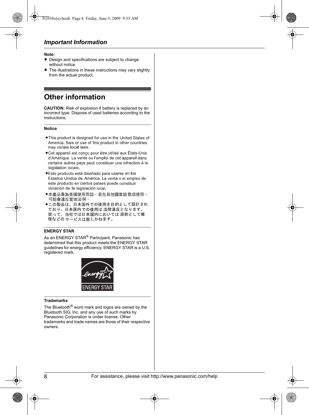 Important Information8For assistance, please visit http://www.panasonic.com/helpNote:LDesign and specifications are subject to change without notice.LThe illustrations in these instructions may vary slightly from the actual product.Other informationCAUTION: Risk of explosion if battery is replaced by an incorrect type. Dispose of used batteries according to the instructions.NoticeENERGY STARAs an ENERGY STAR® Participant, Panasonic has determined that this product meets the ENERGY STAR guidelines for energy efficiency. ENERGY STAR is a U.S. registered mark.TrademarksThe Bluetooth® word mark and logos are owned by the Bluetooth SIG, Inc. and any use of such marks by Panasonic Corporation is under license. Other trademarks and trade names are those of their respective owners.TG938x(e).book  Page 8  Friday, June 5, 2009  9:55 AM