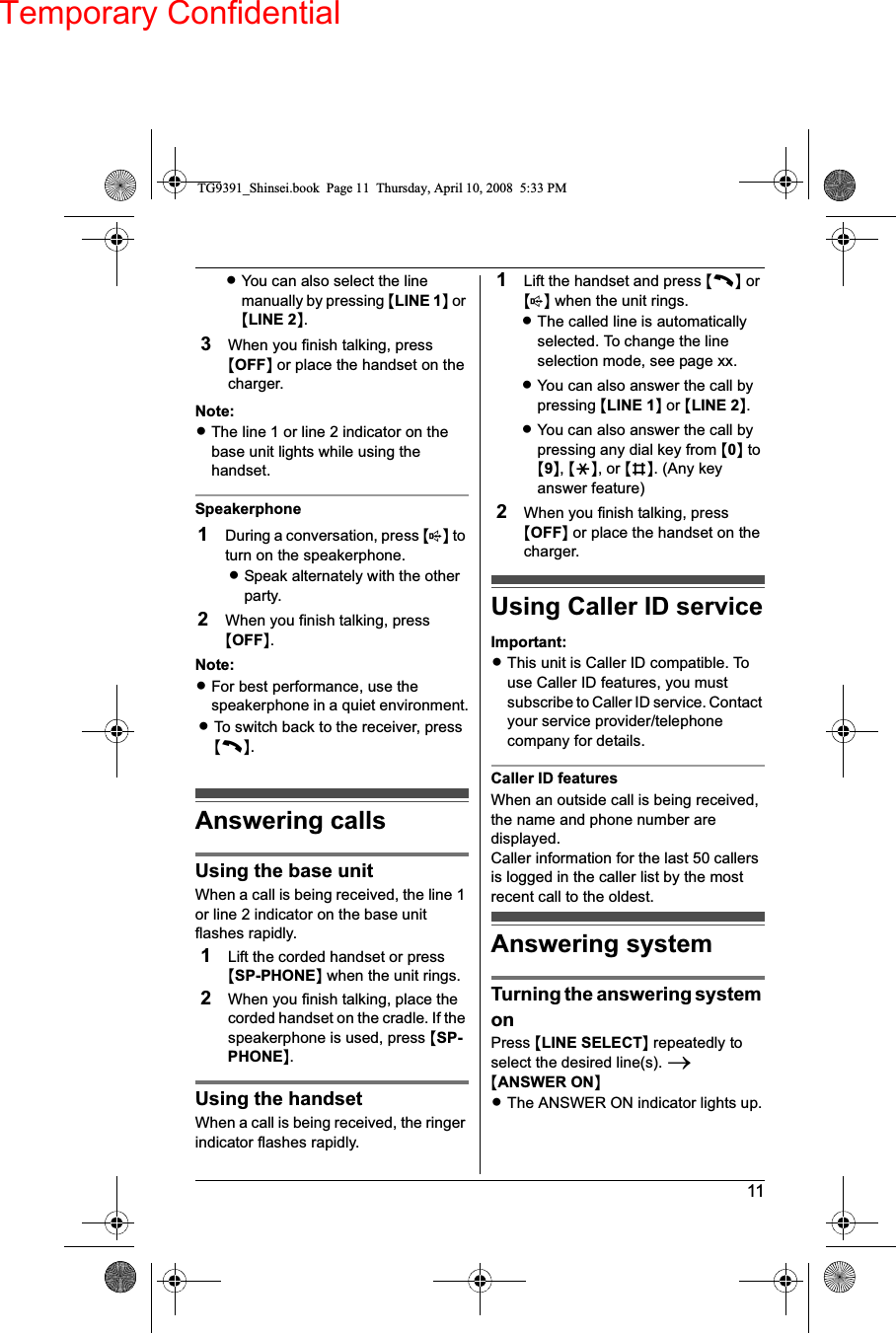 Temporary Confidential11LYou can also select the line manually by pressing {LINE 1} or {LINE 2}.3When you finish talking, press {OFF} or place the handset on the charger.Note:LThe line 1 or line 2 indicator on the base unit lights while using the handset.Speakerphone1During a conversation, press {s} to turn on the speakerphone.LSpeak alternately with the other party.2When you finish talking, press {OFF}.Note:LFor best performance, use the speakerphone in a quiet environment.LTo switch back to the receiver, press {C}.Answering callsUsing the base unitWhen a call is being received, the line 1 or line 2 indicator on the base unit flashes rapidly.1Lift the corded handset or press {SP-PHONE} when the unit rings.2When you finish talking, place the corded handset on the cradle. If the speakerphone is used, press {SP-PHONE}.Using the handsetWhen a call is being received, the ringer indicator flashes rapidly.1Lift the handset and press {C} or {s} when the unit rings.LThe called line is automatically selected. To change the line selection mode, see page xx.LYou can also answer the call by pressing {LINE 1} or {LINE 2}.LYou can also answer the call by pressing any dial key from {0} to {9},{*}, or {#}. (Any key answer feature)2When you finish talking, press {OFF} or place the handset on the charger.Using Caller ID serviceImportant:LThis unit is Caller ID compatible. To use Caller ID features, you must subscribe to Caller ID service. Contact your service provider/telephone company for details.Caller ID featuresWhen an outside call is being received, the name and phone number are displayed.Caller information for the last 50 callers is logged in the caller list by the most recent call to the oldest.Answering systemTurning the answering system onPress {LINE SELECT} repeatedly to select the desired line(s). i{ANSWER ON}LThe ANSWER ON indicator lights up.TG9391_Shinsei.book  Page 11  Thursday, April 10, 2008  5:33 PM