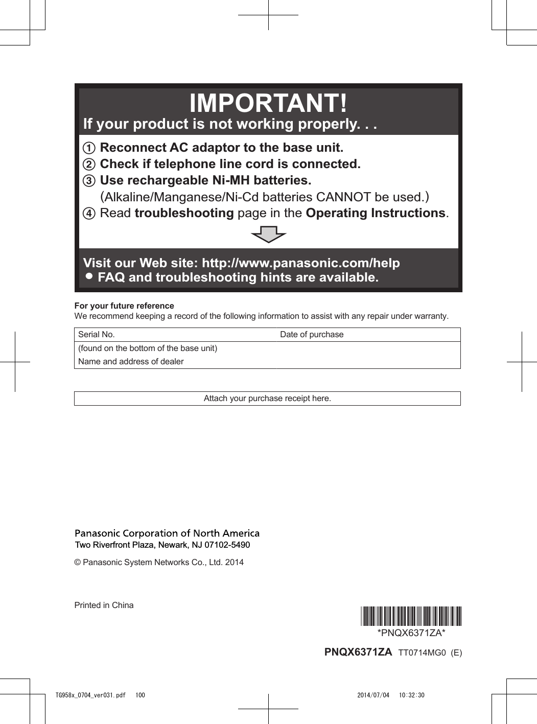 1 Reconnect AC adaptor to the base unit.2 Check if telephone line cord is connected.3 Use rechargeable Ni-MH batteries.     (Alkaline/Manganese/Ni-Cd batteries CANNOT be used.) 4Read troubleshooting page in the Operating Instructions.Visit our Web site: http://www.panasonic.com/helpLFAQ and troubleshooting hints are available.If your product is not working properly. . .IMPORTANT!For your future referenceWe recommend keeping a record of the following information to assist with any repair under warranty.Serial No.   Date of purchase(found on the bottom of the base unit)    Name and address of dealer    Attach your purchase receipt here.Two Riverfront Plaza, Newark, NJ 07102-5490© Panasonic System Networks Co., Ltd. 2014Printed in China *PNQX6371ZA**PNQX6371ZA* PNQX6371ZA  TT0714MG0  (E)TG958x_0704_ver031.pdf   100 2014/07/04   10:32:30