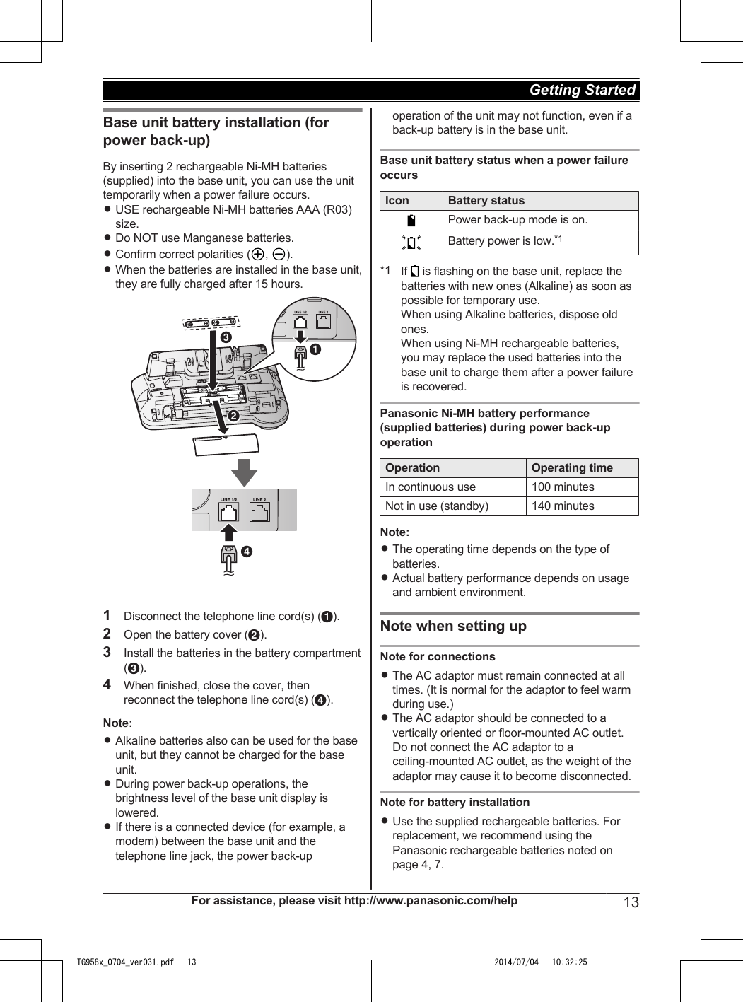 Base unit battery installation (forpower back-up)By inserting 2 rechargeable Ni-MH batteries(supplied) into the base unit, you can use the unittemporarily when a power failure occurs.RUSE rechargeable Ni-MH batteries AAA (R03)size.RDo NOT use Manganese batteries.RConfirm correct polarities ( ,  ).RWhen the batteries are installed in the base unit,they are fully charged after 15 hours.BCAD1Disconnect the telephone line cord(s) (A).2Open the battery cover (B).3Install the batteries in the battery compartment(C).4When finished, close the cover, thenreconnect the telephone line cord(s) (D).Note:RAlkaline batteries also can be used for the baseunit, but they cannot be charged for the baseunit.RDuring power back-up operations, thebrightness level of the base unit display islowered.RIf there is a connected device (for example, amodem) between the base unit and thetelephone line jack, the power back-upoperation of the unit may not function, even if aback-up battery is in the base unit.Base unit battery status when a power failureoccursIcon Battery statusPower back-up mode is on.Battery power is low.*1*1 If   is flashing on the base unit, replace thebatteries with new ones (Alkaline) as soon aspossible for temporary use.When using Alkaline batteries, dispose oldones.When using Ni-MH rechargeable batteries,you may replace the used batteries into thebase unit to charge them after a power failureis recovered.Panasonic Ni-MH battery performance(supplied batteries) during power back-upoperationOperation Operating timeIn continuous use 100 minutesNot in use (standby) 140 minutesNote:RThe operating time depends on the type ofbatteries.RActual battery performance depends on usageand ambient environment.Note when setting upNote for connectionsRThe AC adaptor must remain connected at alltimes. (It is normal for the adaptor to feel warmduring use.)RThe AC adaptor should be connected to avertically oriented or floor-mounted AC outlet.Do not connect the AC adaptor to aceiling-mounted AC outlet, as the weight of theadaptor may cause it to become disconnected.Note for battery installationRUse the supplied rechargeable batteries. Forreplacement, we recommend using thePanasonic rechargeable batteries noted onpage 4, 7.For assistance, please visit http://www.panasonic.com/help 13Getting Started TG958x_0704_ver031.pdf   13 2014/07/04   10:32:25