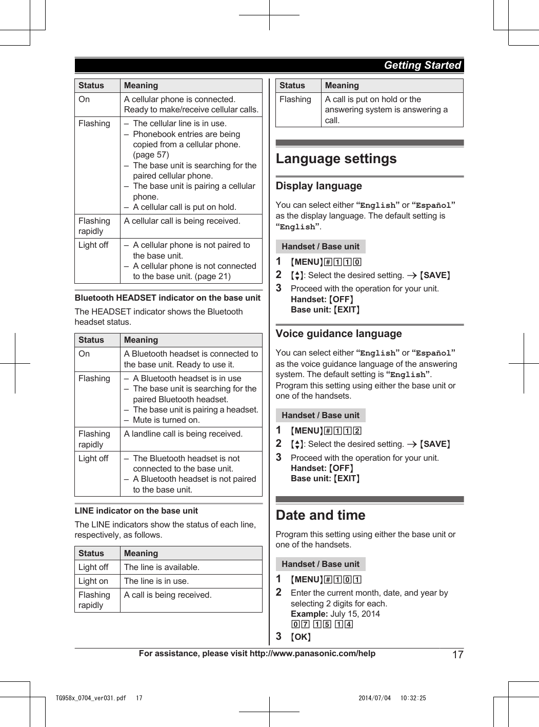 Status MeaningOn A cellular phone is connected.Ready to make/receive cellular calls.Flashing – The cellular line is in use.– Phonebook entries are beingcopied from a cellular phone.(page 57)– The base unit is searching for thepaired cellular phone.– The base unit is pairing a cellularphone.– A cellular call is put on hold.FlashingrapidlyA cellular call is being received.Light off – A cellular phone is not paired tothe base unit.– A cellular phone is not connectedto the base unit. (page 21)Bluetooth HEADSET indicator on the base unitThe HEADSET indicator shows the Bluetoothheadset status.Status MeaningOn A Bluetooth headset is connected tothe base unit. Ready to use it.Flashing – A Bluetooth headset is in use– The base unit is searching for thepaired Bluetooth headset.– The base unit is pairing a headset.– Mute is turned on.FlashingrapidlyA landline call is being received.Light off – The Bluetooth headset is notconnected to the base unit.– A Bluetooth headset is not pairedto the base unit.LINE indicator on the base unitThe LINE indicators show the status of each line,respectively, as follows.Status MeaningLight off The line is available.Light on The line is in use.FlashingrapidlyA call is being received.Status MeaningFlashing A call is put on hold or theanswering system is answering acall.Language settingsDisplay languageYou can select either “English” or “Español”as the display language. The default setting is“English”.Handset / Base unit1MMENUN#1102MbN: Select the desired setting. a MSAVEN3Proceed with the operation for your unit.Handset: MOFFNBase unit: MEXITNVoice guidance languageYou can select either “English” or “Español”as the voice guidance language of the answeringsystem. The default setting is “English”.Program this setting using either the base unit orone of the handsets.Handset / Base unit1MMENUN#1122MbN: Select the desired setting. a MSAVEN3Proceed with the operation for your unit.Handset: MOFFNBase unit: MEXITNDate and timeProgram this setting using either the base unit orone of the handsets.Handset / Base unit1MMENUN#1012Enter the current month, date, and year byselecting 2 digits for each.Example: July 15, 201407 15 143MOKNFor assistance, please visit http://www.panasonic.com/help 17Getting Started TG958x_0704_ver031.pdf   17 2014/07/04   10:32:25