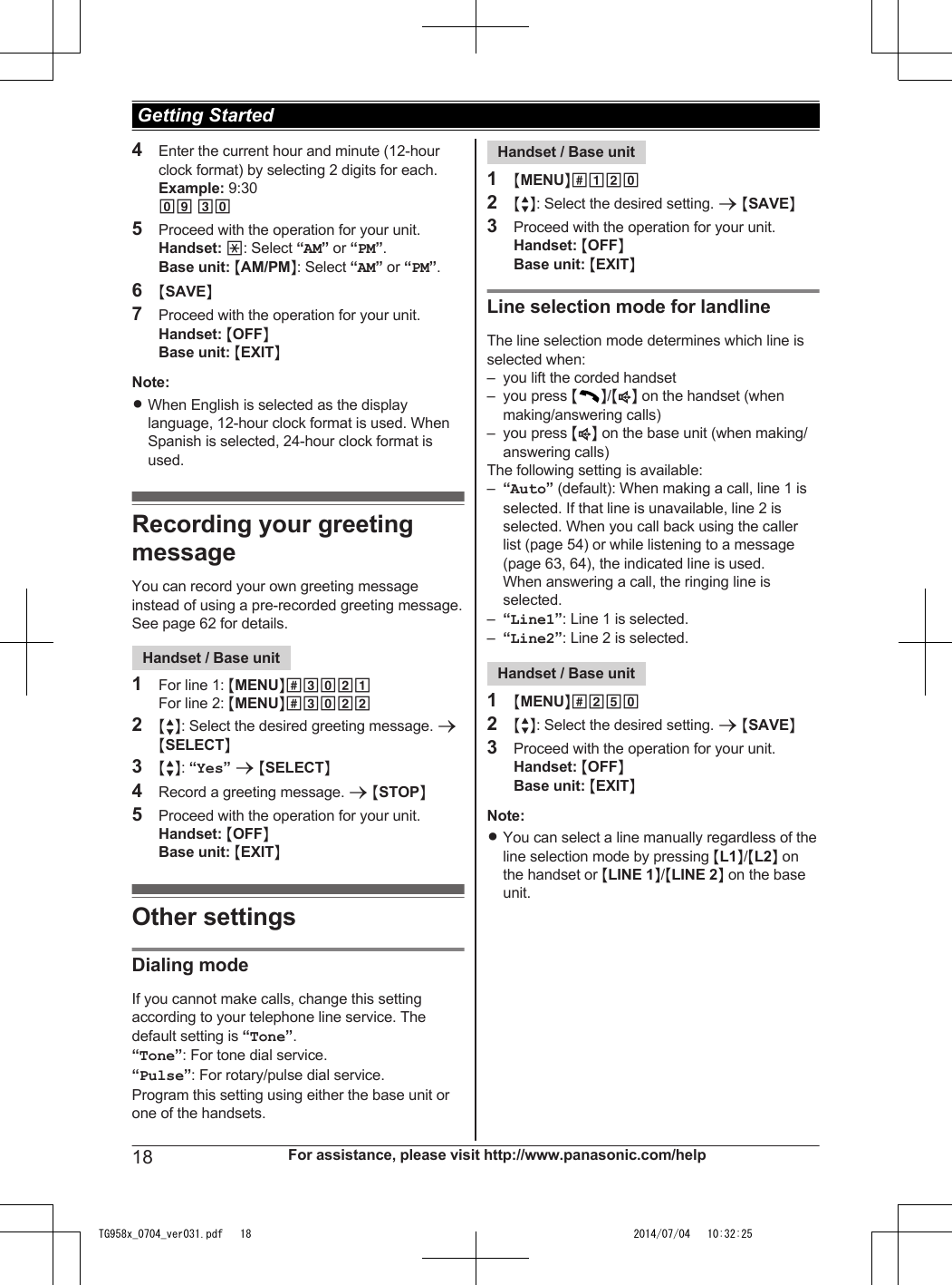 4Enter the current hour and minute (12-hourclock format) by selecting 2 digits for each.Example: 9:3009 305Proceed with the operation for your unit.Handset: *: Select “AM” or “PM”.Base unit: MAM/PMN: Select “AM” or “PM”.6MSAVEN7Proceed with the operation for your unit.Handset: MOFFNBase unit: MEXITNNote:RWhen English is selected as the displaylanguage, 12-hour clock format is used. WhenSpanish is selected, 24-hour clock format isused.Recording your greetingmessageYou can record your own greeting messageinstead of using a pre-recorded greeting message.See page 62 for details.Handset / Base unit1For line 1: MMENUN#3021For line 2: MMENUN#30222MbN: Select the desired greeting message. aMSELECTN3MbN: “Yes” a MSELECTN4Record a greeting message. a MSTOPN5Proceed with the operation for your unit.Handset: MOFFNBase unit: MEXITNOther settingsDialing modeIf you cannot make calls, change this settingaccording to your telephone line service. Thedefault setting is “Tone”.“Tone”: For tone dial service.“Pulse”: For rotary/pulse dial service.Program this setting using either the base unit orone of the handsets.Handset / Base unit1MMENUN#1202MbN: Select the desired setting. a MSAVEN3Proceed with the operation for your unit.Handset: MOFFNBase unit: MEXITNLine selection mode for landlineThe line selection mode determines which line isselected when:– you lift the corded handset– you press MN/MZN on the handset (whenmaking/answering calls)– you press MZN on the base unit (when making/answering calls)The following setting is available:–“Auto” (default): When making a call, line 1 isselected. If that line is unavailable, line 2 isselected. When you call back using the callerlist (page 54) or while listening to a message(page 63, 64), the indicated line is used.When answering a call, the ringing line isselected.–“Line1”: Line 1 is selected.–“Line2”: Line 2 is selected.Handset / Base unit1MMENUN#2502MbN: Select the desired setting. a MSAVEN3Proceed with the operation for your unit.Handset: MOFFNBase unit: MEXITNNote:RYou can select a line manually regardless of theline selection mode by pressing ML1N/ML2N onthe handset or MLINE 1N/MLINE 2N on the baseunit.18 For assistance, please visit http://www.panasonic.com/help Getting StartedTG958x_0704_ver031.pdf   18 2014/07/04   10:32:25