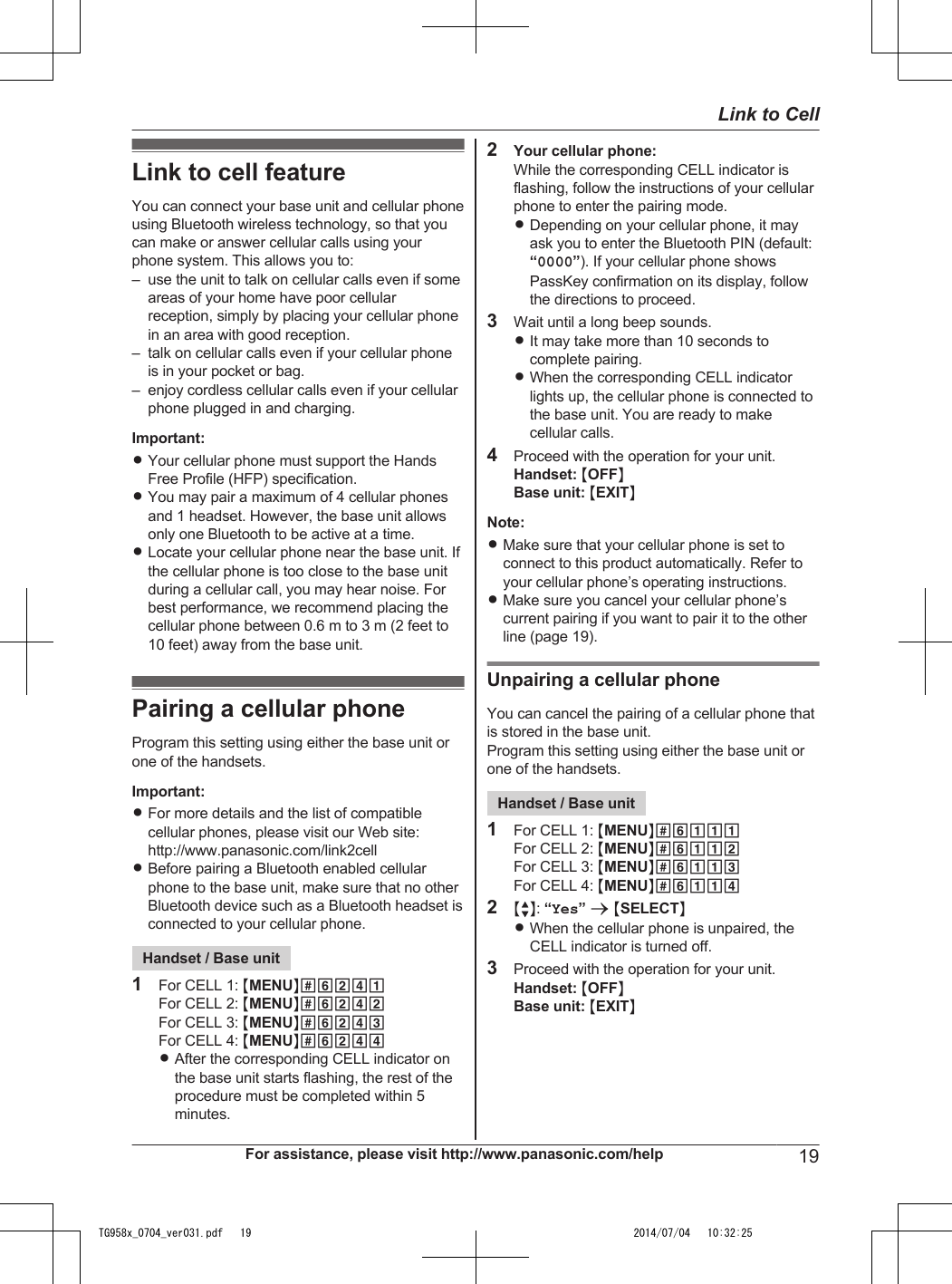 Link to cell featureYou can connect your base unit and cellular phoneusing Bluetooth wireless technology, so that youcan make or answer cellular calls using yourphone system. This allows you to:– use the unit to talk on cellular calls even if someareas of your home have poor cellularreception, simply by placing your cellular phonein an area with good reception.– talk on cellular calls even if your cellular phoneis in your pocket or bag.– enjoy cordless cellular calls even if your cellularphone plugged in and charging.Important:RYour cellular phone must support the HandsFree Profile (HFP) specification.RYou may pair a maximum of 4 cellular phonesand 1 headset. However, the base unit allowsonly one Bluetooth to be active at a time.RLocate your cellular phone near the base unit. Ifthe cellular phone is too close to the base unitduring a cellular call, you may hear noise. Forbest performance, we recommend placing thecellular phone between 0.6 m to 3 m (2 feet to10 feet) away from the base unit.Pairing a cellular phoneProgram this setting using either the base unit orone of the handsets.Important:RFor more details and the list of compatiblecellular phones, please visit our Web site:http://www.panasonic.com/link2cellRBefore pairing a Bluetooth enabled cellularphone to the base unit, make sure that no otherBluetooth device such as a Bluetooth headset isconnected to your cellular phone.Handset / Base unit1For CELL 1: MMENUN#6241For CELL 2: MMENUN#6242For CELL 3: MMENUN#6243For CELL 4: MMENUN#6244RAfter the corresponding CELL indicator onthe base unit starts flashing, the rest of theprocedure must be completed within 5minutes.2Your cellular phone:While the corresponding CELL indicator isflashing, follow the instructions of your cellularphone to enter the pairing mode.RDepending on your cellular phone, it mayask you to enter the Bluetooth PIN (default:“0000”). If your cellular phone showsPassKey confirmation on its display, followthe directions to proceed.3Wait until a long beep sounds.RIt may take more than 10 seconds tocomplete pairing.RWhen the corresponding CELL indicatorlights up, the cellular phone is connected tothe base unit. You are ready to makecellular calls.4Proceed with the operation for your unit.Handset: MOFFNBase unit: MEXITNNote:RMake sure that your cellular phone is set toconnect to this product automatically. Refer toyour cellular phone’s operating instructions.RMake sure you cancel your cellular phone’scurrent pairing if you want to pair it to the otherline (page 19).Unpairing a cellular phoneYou can cancel the pairing of a cellular phone thatis stored in the base unit.Program this setting using either the base unit orone of the handsets.Handset / Base unit1For CELL 1: MMENUN#6111For CELL 2: MMENUN#6112For CELL 3: MMENUN#6113For CELL 4: MMENUN#61142MbN: “Yes” a MSELECTNRWhen the cellular phone is unpaired, theCELL indicator is turned off.3Proceed with the operation for your unit.Handset: MOFFNBase unit: MEXITNFor assistance, please visit http://www.panasonic.com/help 19Link to CellTG958x_0704_ver031.pdf   19 2014/07/04   10:32:25