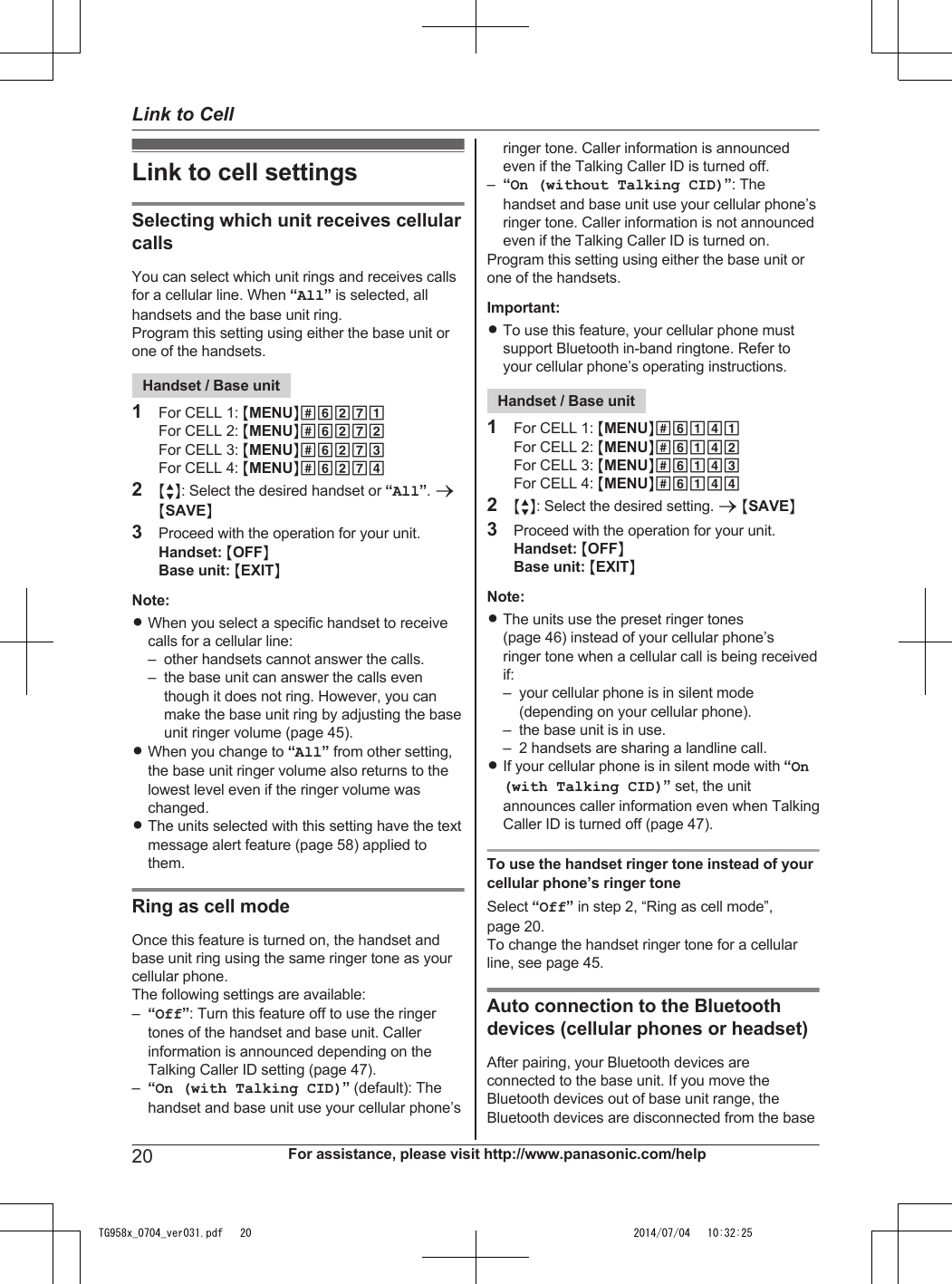 Link to cell settingsSelecting which unit receives cellularcallsYou can select which unit rings and receives callsfor a cellular line. When “All” is selected, allhandsets and the base unit ring.Program this setting using either the base unit orone of the handsets.Handset / Base unit1For CELL 1: MMENUN#6271For CELL 2: MMENUN#6272For CELL 3: MMENUN#6273For CELL 4: MMENUN#62742MbN: Select the desired handset or “All”. aMSAVEN3Proceed with the operation for your unit.Handset: MOFFNBase unit: MEXITNNote:RWhen you select a specific handset to receivecalls for a cellular line:– other handsets cannot answer the calls.– the base unit can answer the calls eventhough it does not ring. However, you canmake the base unit ring by adjusting the baseunit ringer volume (page 45).RWhen you change to “All” from other setting,the base unit ringer volume also returns to thelowest level even if the ringer volume waschanged.RThe units selected with this setting have the textmessage alert feature (page 58) applied tothem.Ring as cell modeOnce this feature is turned on, the handset andbase unit ring using the same ringer tone as yourcellular phone.The following settings are available:–“Off”: Turn this feature off to use the ringertones of the handset and base unit. Callerinformation is announced depending on theTalking Caller ID setting (page 47).–“On (with Talking CID)” (default): Thehandset and base unit use your cellular phone’sringer tone. Caller information is announcedeven if the Talking Caller ID is turned off.–“On (without Talking CID)”: Thehandset and base unit use your cellular phone’sringer tone. Caller information is not announcedeven if the Talking Caller ID is turned on.Program this setting using either the base unit orone of the handsets.Important:RTo use this feature, your cellular phone mustsupport Bluetooth in-band ringtone. Refer toyour cellular phone’s operating instructions.Handset / Base unit1For CELL 1: MMENUN#6141For CELL 2: MMENUN#6142For CELL 3: MMENUN#6143For CELL 4: MMENUN#61442MbN: Select the desired setting. a MSAVEN3Proceed with the operation for your unit.Handset: MOFFNBase unit: MEXITNNote:RThe units use the preset ringer tones(page 46) instead of your cellular phone’sringer tone when a cellular call is being receivedif:– your cellular phone is in silent mode(depending on your cellular phone).– the base unit is in use.– 2 handsets are sharing a landline call.RIf your cellular phone is in silent mode with “On(with Talking CID)” set, the unitannounces caller information even when TalkingCaller ID is turned off (page 47).To use the handset ringer tone instead of yourcellular phone’s ringer toneSelect “Off” in step 2, “Ring as cell mode”,page 20.To change the handset ringer tone for a cellularline, see page 45.Auto connection to the Bluetoothdevices (cellular phones or headset)After pairing, your Bluetooth devices areconnected to the base unit. If you move theBluetooth devices out of base unit range, theBluetooth devices are disconnected from the base20 For assistance, please visit http://www.panasonic.com/helpLink to CellTG958x_0704_ver031.pdf   20 2014/07/04   10:32:25