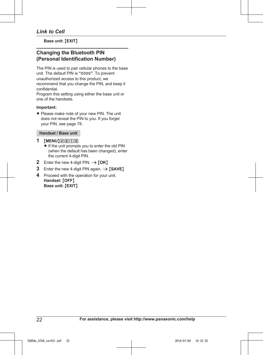 Base unit: MEXITNChanging the Bluetooth PIN(Personal Identification Number)The PIN is used to pair cellular phones to the baseunit. The default PIN is “0000”. To preventunauthorized access to this product, werecommend that you change the PIN, and keep itconfidential.Program this setting using either the base unit orone of the handsets.Important:RPlease make note of your new PIN. The unitdoes not reveal the PIN to you. If you forgetyour PIN, see page 78.Handset / Base unit1MMENUN#619RIf the unit prompts you to enter the old PIN(when the default has been changed), enterthe current 4-digit PIN.2Enter the new 4-digit PIN. a MOKN3Enter the new 4-digit PIN again. a MSAVEN4Proceed with the operation for your unit.Handset: MOFFNBase unit: MEXITN22 For assistance, please visit http://www.panasonic.com/helpLink to CellTG958x_0704_ver031.pdf   22 2014/07/04   10:32:25