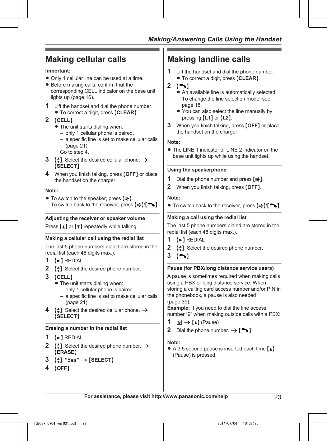 Making cellular callsImportant:ROnly 1 cellular line can be used at a time.RBefore making calls, confirm that thecorresponding CELL indicator on the base unitlights up (page 16).1Lift the handset and dial the phone number.RTo correct a digit, press MCLEARN.2MCELLNRThe unit starts dialing when:– only 1 cellular phone is paired.– a specific line is set to make cellular calls(page 21).Go to step 4.3MbN: Select the desired cellular phone. aMSELECTN4When you finish talking, press MOFFN or placethe handset on the charger.Note:RTo switch to the speaker, press MZN.To switch back to the receiver, press MZN/MN.Adjusting the receiver or speaker volumePress MDN or MCN repeatedly while talking.Making a cellular call using the redial listThe last 5 phone numbers dialed are stored in theredial list (each 48 digits max.).1MEN REDIAL2MbN: Select the desired phone number.3MCELLNRThe unit starts dialing when:– only 1 cellular phone is paired.– a specific line is set to make cellular calls(page 21).4MbN: Select the desired cellular phone. aMSELECTNErasing a number in the redial list1MEN REDIAL2MbN: Select the desired phone number. aMERASEN3MbN: “Yes” a MSELECTN4MOFFNMaking landline calls1Lift the handset and dial the phone number.RTo correct a digit, press MCLEARN.2MNRAn available line is automatically selected.To change the line selection mode, seepage 18.RYou can also select the line manually bypressing ML1N or ML2N.3When you finish talking, press MOFFN or placethe handset on the charger.Note:RThe LINE 1 indicator or LINE 2 indicator on thebase unit lights up while using the handset.Using the speakerphone1Dial the phone number and press MZN.2When you finish talking, press MOFFN.Note:RTo switch back to the receiver, press MZN/MN.Making a call using the redial listThe last 5 phone numbers dialed are stored in theredial list (each 48 digits max.).1MEN REDIAL2MbN: Select the desired phone number.3MNPause (for PBX/long distance service users)A pause is sometimes required when making callsusing a PBX or long distance service. Whenstoring a calling card access number and/or PIN inthe phonebook, a pause is also needed(page 39).Example: If you need to dial the line accessnumber “9” when making outside calls with a PBX:19 a MDN (Pause)2Dial the phone number. a MNNote:RA 3.5 second pause is inserted each time MDN(Pause) is pressed.For assistance, please visit http://www.panasonic.com/help 23Making/Answering Calls Using the HandsetTG958x_0704_ver031.pdf   23 2014/07/04   10:32:25