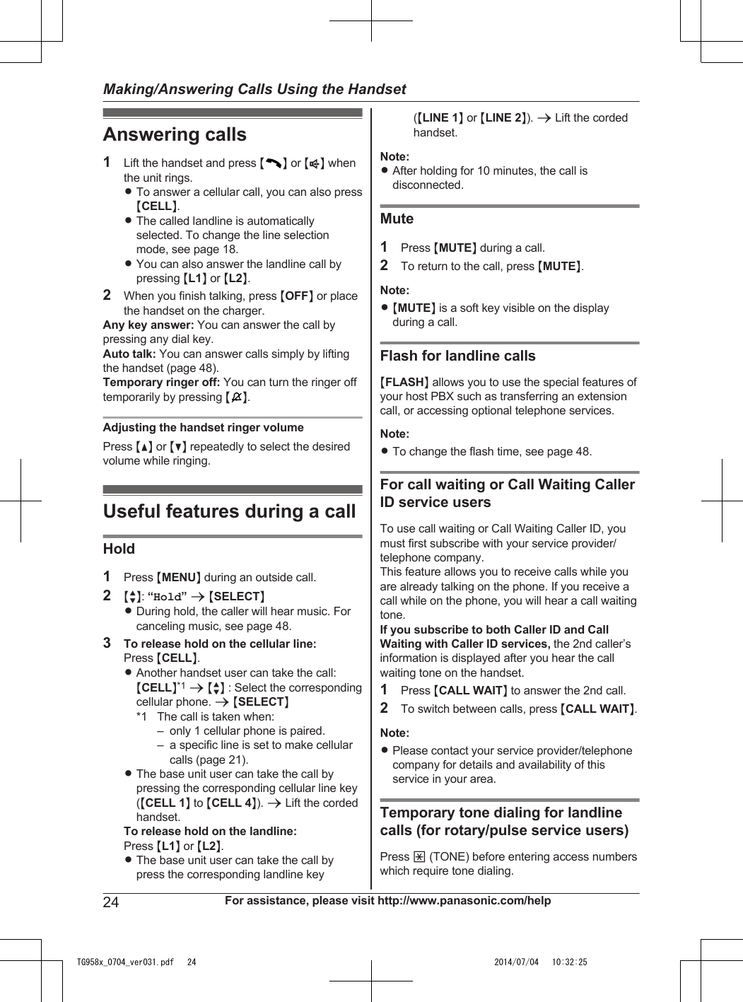 Answering calls1Lift the handset and press MN or MZN whenthe unit rings.RTo answer a cellular call, you can also pressMCELLN.RThe called landline is automaticallyselected. To change the line selectionmode, see page 18.RYou can also answer the landline call bypressing ML1N or ML2N.2When you finish talking, press MOFFN or placethe handset on the charger.Any key answer: You can answer the call bypressing any dial key.Auto talk: You can answer calls simply by liftingthe handset (page 48).Temporary ringer off: You can turn the ringer offtemporarily by pressing MN.Adjusting the handset ringer volumePress MDN or MCN repeatedly to select the desiredvolume while ringing.Useful features during a callHold1Press MMENUN during an outside call.2MbN: “Hold” a MSELECTNRDuring hold, the caller will hear music. Forcanceling music, see page 48.3To release hold on the cellular line:Press MCELLN.RAnother handset user can take the call:MCELLN*1 a MbN : Select the correspondingcellular phone. a MSELECTN*1 The call is taken when:– only 1 cellular phone is paired.– a specific line is set to make cellularcalls (page 21).RThe base unit user can take the call bypressing the corresponding cellular line key(MCELL 1N to MCELL 4N). a Lift the cordedhandset.To release hold on the landline:Press ML1N or ML2N.RThe base unit user can take the call bypress the corresponding landline key(MLINE 1N or MLINE 2N). a Lift the cordedhandset.Note:RAfter holding for 10 minutes, the call isdisconnected.Mute1Press MMUTEN during a call.2To return to the call, press MMUTEN.Note:R MMUTEN is a soft key visible on the displayduring a call.Flash for landline callsMFLASHN allows you to use the special features ofyour host PBX such as transferring an extensioncall, or accessing optional telephone services.Note:RTo change the flash time, see page 48.For call waiting or Call Waiting CallerID service usersTo use call waiting or Call Waiting Caller ID, youmust first subscribe with your service provider/telephone company.This feature allows you to receive calls while youare already talking on the phone. If you receive acall while on the phone, you will hear a call waitingtone.If you subscribe to both Caller ID and CallWaiting with Caller ID services, the 2nd caller’sinformation is displayed after you hear the callwaiting tone on the handset.1Press MCALL WAITN to answer the 2nd call.2To switch between calls, press MCALL WAITN.Note:RPlease contact your service provider/telephonecompany for details and availability of thisservice in your area.Temporary tone dialing for landlinecalls (for rotary/pulse service users)Press * (TONE) before entering access numberswhich require tone dialing.24 For assistance, please visit http://www.panasonic.com/helpMaking/Answering Calls Using the HandsetTG958x_0704_ver031.pdf   24 2014/07/04   10:32:25