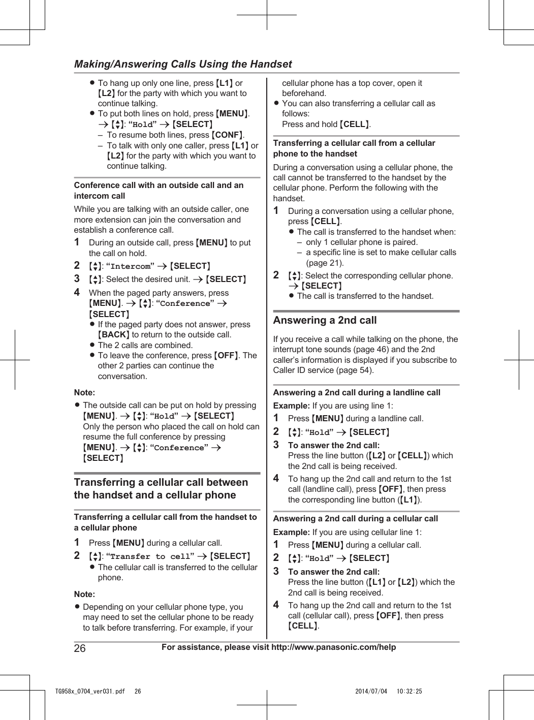 RTo hang up only one line, press ML1N orML2N for the party with which you want tocontinue talking.RTo put both lines on hold, press MMENUN.a MbN: “Hold” a MSELECTN– To resume both lines, press MCONFN.– To talk with only one caller, press ML1N orML2N for the party with which you want tocontinue talking.Conference call with an outside call and anintercom callWhile you are talking with an outside caller, onemore extension can join the conversation andestablish a conference call.1During an outside call, press MMENUN to putthe call on hold.2MbN: “Intercom” a MSELECTN3MbN: Select the desired unit. a MSELECTN4When the paged party answers, pressMMENUN. a MbN: “Conference” aMSELECTNRIf the paged party does not answer, pressMBACKN to return to the outside call.RThe 2 calls are combined.RTo leave the conference, press MOFFN. Theother 2 parties can continue theconversation.Note:RThe outside call can be put on hold by pressingMMENUN. a MbN: “Hold” a MSELECTNOnly the person who placed the call on hold canresume the full conference by pressingMMENUN. a MbN: “Conference” aMSELECTNTransferring a cellular call betweenthe handset and a cellular phoneTransferring a cellular call from the handset toa cellular phone1Press MMENUN during a cellular call.2MbN: “Transfer to cell” a MSELECTNRThe cellular call is transferred to the cellularphone.Note:RDepending on your cellular phone type, youmay need to set the cellular phone to be readyto talk before transferring. For example, if yourcellular phone has a top cover, open itbeforehand.RYou can also transferring a cellular call asfollows:Press and hold MCELLN.Transferring a cellular call from a cellularphone to the handsetDuring a conversation using a cellular phone, thecall cannot be transferred to the handset by thecellular phone. Perform the following with thehandset.1During a conversation using a cellular phone,press MCELLN.RThe call is transferred to the handset when:– only 1 cellular phone is paired.– a specific line is set to make cellular calls(page 21).2MbN: Select the corresponding cellular phone.a MSELECTNRThe call is transferred to the handset.Answering a 2nd callIf you receive a call while talking on the phone, theinterrupt tone sounds (page 46) and the 2ndcaller’s information is displayed if you subscribe toCaller ID service (page 54).Answering a 2nd call during a landline callExample: If you are using line 1:1Press MMENUN during a landline call.2MbN: “Hold” a MSELECTN3To answer the 2nd call:Press the line button (ML2N or MCELLN) whichthe 2nd call is being received.4To hang up the 2nd call and return to the 1stcall (landline call), press MOFFN, then pressthe corresponding line button (ML1N).Answering a 2nd call during a cellular callExample: If you are using cellular line 1:1Press MMENUN during a cellular call.2MbN: “Hold” a MSELECTN3To answer the 2nd call:Press the line button (ML1N or ML2N) which the2nd call is being received.4To hang up the 2nd call and return to the 1stcall (cellular call), press MOFFN, then pressMCELLN.26 For assistance, please visit http://www.panasonic.com/helpMaking/Answering Calls Using the HandsetTG958x_0704_ver031.pdf   26 2014/07/04   10:32:25