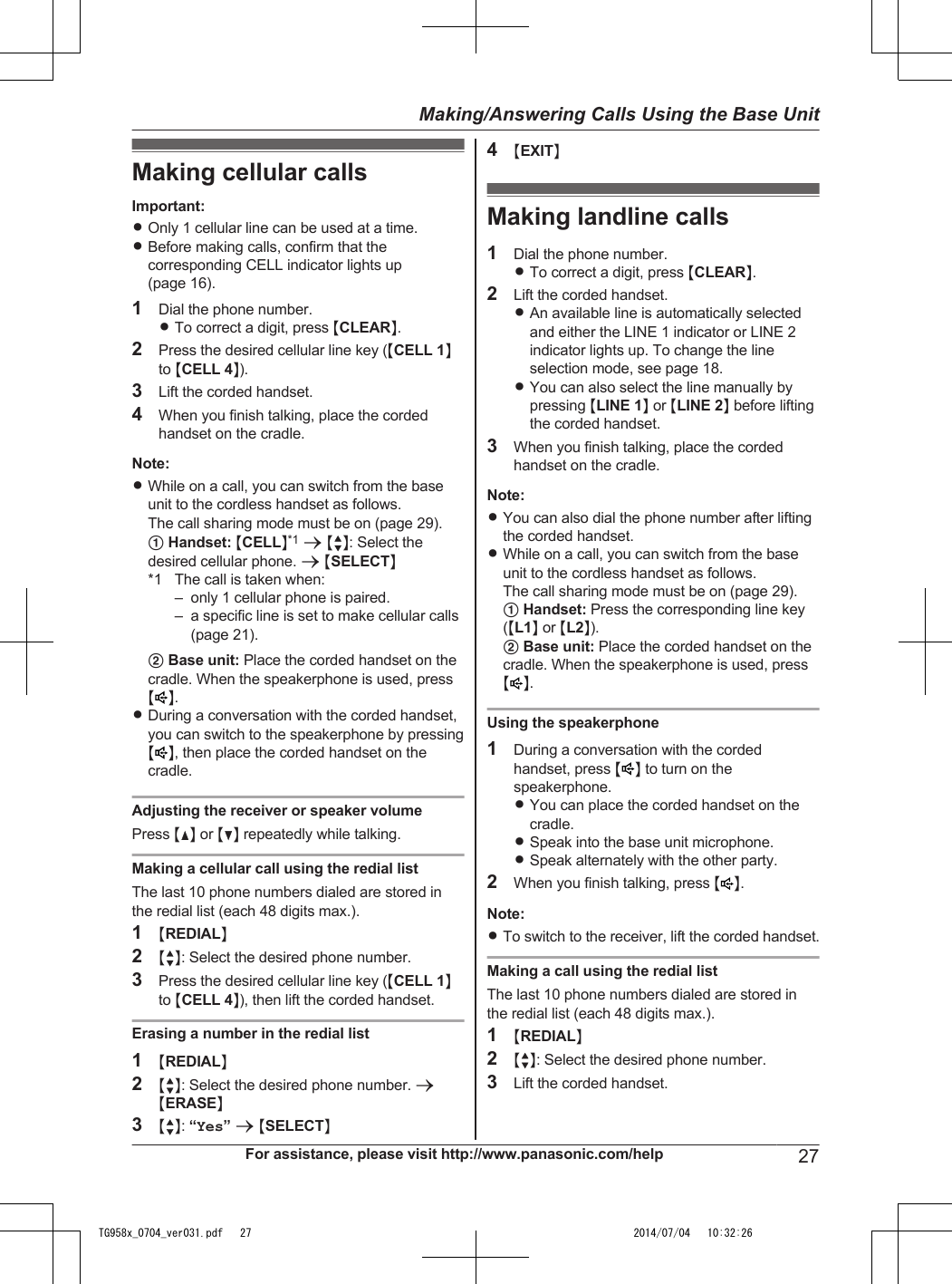 Making cellular callsImportant:ROnly 1 cellular line can be used at a time.RBefore making calls, confirm that thecorresponding CELL indicator lights up(page 16).1Dial the phone number.RTo correct a digit, press MCLEARN.2Press the desired cellular line key (MCELL 1Nto MCELL 4N).3Lift the corded handset.4When you finish talking, place the cordedhandset on the cradle.Note:RWhile on a call, you can switch from the baseunit to the cordless handset as follows.The call sharing mode must be on (page 29).A Handset: MCELLN*1 a MbN: Select thedesired cellular phone. a MSELECTN*1 The call is taken when:– only 1 cellular phone is paired.– a specific line is set to make cellular calls(page 21).B Base unit: Place the corded handset on thecradle. When the speakerphone is used, pressMN.RDuring a conversation with the corded handset,you can switch to the speakerphone by pressingM N, then place the corded handset on thecradle.Adjusting the receiver or speaker volumePress MDN or MCN repeatedly while talking.Making a cellular call using the redial listThe last 10 phone numbers dialed are stored inthe redial list (each 48 digits max.).1MREDIALN2MbN: Select the desired phone number.3Press the desired cellular line key (MCELL 1Nto MCELL 4N), then lift the corded handset.Erasing a number in the redial list1MREDIALN2MbN: Select the desired phone number. aMERASEN3MbN: “Yes” a MSELECTN4MEXITNMaking landline calls1Dial the phone number.RTo correct a digit, press MCLEARN.2Lift the corded handset.RAn available line is automatically selectedand either the LINE 1 indicator or LINE 2indicator lights up. To change the lineselection mode, see page 18.RYou can also select the line manually bypressing MLINE 1N or MLINE 2N before liftingthe corded handset.3When you finish talking, place the cordedhandset on the cradle.Note:RYou can also dial the phone number after liftingthe corded handset.RWhile on a call, you can switch from the baseunit to the cordless handset as follows.The call sharing mode must be on (page 29).A Handset: Press the corresponding line key(ML1N or ML2N).B Base unit: Place the corded handset on thecradle. When the speakerphone is used, pressMN.Using the speakerphone1During a conversation with the cordedhandset, press M N to turn on thespeakerphone.RYou can place the corded handset on thecradle.RSpeak into the base unit microphone.RSpeak alternately with the other party.2When you finish talking, press MN.Note:RTo switch to the receiver, lift the corded handset.Making a call using the redial listThe last 10 phone numbers dialed are stored inthe redial list (each 48 digits max.).1MREDIALN2MbN: Select the desired phone number.3Lift the corded handset.For assistance, please visit http://www.panasonic.com/help 27Making/Answering Calls Using the Base UnitTG958x_0704_ver031.pdf   27 2014/07/04   10:32:26