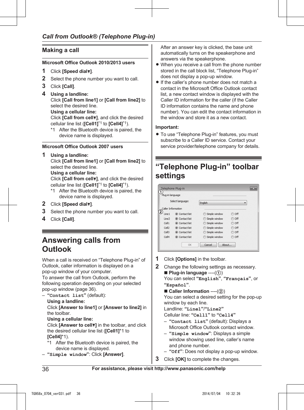 Making a callMicrosoft Office Outlook 2010/2013 users1Click [Speed dialC].2Select the phone number you want to call.3Click [Call].4Using a landline:Click [Call from line1] or [Call from line2] toselect the desired line.Using a cellular line:Click [Call from cellC], and click the desiredcellular line list ([Cell1]*1 to [Cell4]*1).*1 After the Bluetooth device is paired, thedevice name is displayed.Microsoft Office Outlook 2007 users1Using a landline:Click [Call from line1] or [Call from line2] toselect the desired line.Using a cellular line:Click [Call from cellC], and click the desiredcellular line list ([Cell1]*1 to [Cell4]*1).*1 After the Bluetooth device is paired, thedevice name is displayed.2Click [Speed dialC].3Select the phone number you want to call.4Click [Call].Answering calls fromOutlookWhen a call is received on “Telephone Plug-in” ofOutlook, caller information is displayed on apop-up window of your computer.To answer the call from Outlook, perform thefollowing operation depending on your selectedpop-up window (page 36).–“Contact list” (default):Using a landline:Click [Answer to line1] or [Answer to line2] inthe toolbar.Using a cellular line:Click [Answer to cellC] in the toolbar, and clickthe desired cellular line list ([Cell1]*1 to[Cell4]*1).*1 After the Bluetooth device is paired, thedevice name is displayed.–“Simple window”: Click [Answer].After an answer key is clicked, the base unitautomatically turns on the speakerphone andanswers via the speakerphone.RWhen you receive a call from the phone numberstored in the call block list, “Telephone Plug-in”does not display a pop-up window.RIf the caller’s phone number does not match acontact in the Microsoft Office Outlook contactlist, a new contact window is displayed with theCaller ID information for the caller (if the CallerID information contains the name and phonenumber). You can edit the contact information inthe window and store it as a new contact.Important:RTo use “Telephone Plug-in” features, you mustsubscribe to a Caller ID service. Contact yourservice provider/telephone company for details.“Telephone Plug-in” toolbarsettings121Click [Options] in the toolbar.2Change the following settings as necessary.n Plug-in language ----(A)You can select “English”, “Français”, or“Español”.n Caller Information ----(B)You can select a desired setting for the pop-upwindow by each line.Landline: “Line1”/“Line2”Cellular line: “Cell1” to “Cell4”–“Contact list” (default): Displays aMicrosoft Office Outlook contact window.–“Simple window”: Displays a simplewindow showing used line, caller’s nameand phone number.–“Off”: Does not display a pop-up window.3Click [OK] to complete the changes.36 For assistance, please visit http://www.panasonic.com/helpCall from Outlook® (Telephone Plug-in)TG958x_0704_ver031.pdf   36 2014/07/04   10:32:26