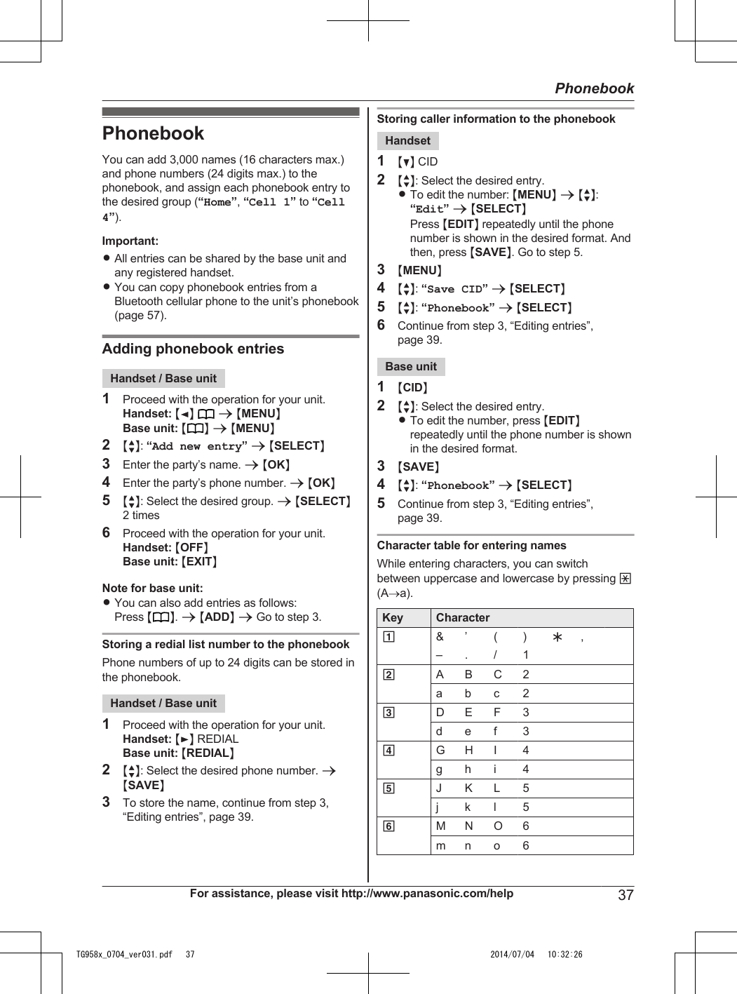 PhonebookYou can add 3,000 names (16 characters max.)and phone numbers (24 digits max.) to thephonebook, and assign each phonebook entry tothe desired group (“Home”, “Cell 1” to “Cell4”).Important:RAll entries can be shared by the base unit andany registered handset.RYou can copy phonebook entries from aBluetooth cellular phone to the unit’s phonebook(page 57).Adding phonebook entriesHandset / Base unit1Proceed with the operation for your unit.Handset: MFN  a MMENUNBase unit: M N a MMENUN2MbN: “Add new entry” a MSELECTN3Enter the party’s name. a MOKN4Enter the party’s phone number. a MOKN5MbN: Select the desired group. a MSELECTN2 times6Proceed with the operation for your unit.Handset: MOFFNBase unit: MEXITNNote for base unit:RYou can also add entries as follows:Press MN. a MADDN a Go to step 3.Storing a redial list number to the phonebookPhone numbers of up to 24 digits can be stored inthe phonebook.Handset / Base unit1Proceed with the operation for your unit.Handset: MEN REDIALBase unit: MREDIALN2MbN: Select the desired phone number. aMSAVEN3To store the name, continue from step 3,“Editing entries”, page 39.Storing caller information to the phonebookHandset1MCN CID2MbN: Select the desired entry.RTo edit the number: MMENUN a MbN:“Edit” a MSELECTNPress MEDITN repeatedly until the phonenumber is shown in the desired format. Andthen, press MSAVEN. Go to step 5.3MMENUN4MbN: “Save CID” a MSELECTN5MbN: “Phonebook” a MSELECTN6Continue from step 3, “Editing entries”,page 39.Base unit1MCIDN2MbN: Select the desired entry.RTo edit the number, press MEDITNrepeatedly until the phone number is shownin the desired format.3MSAVEN4MbN: “Phonebook” a MSELECTN5Continue from step 3, “Editing entries”,page 39.Character table for entering namesWhile entering characters, you can switchbetween uppercase and lowercase by pressing *(A®a).Key Character1&amp; ’ ( ) H,  – . / 12A B C 2a b c 23D E F 3d e f 34G H I 4g h i 45J K L 5j k l 56M N O 6m n o 6For assistance, please visit http://www.panasonic.com/help 37PhonebookTG958x_0704_ver031.pdf   37 2014/07/04   10:32:26