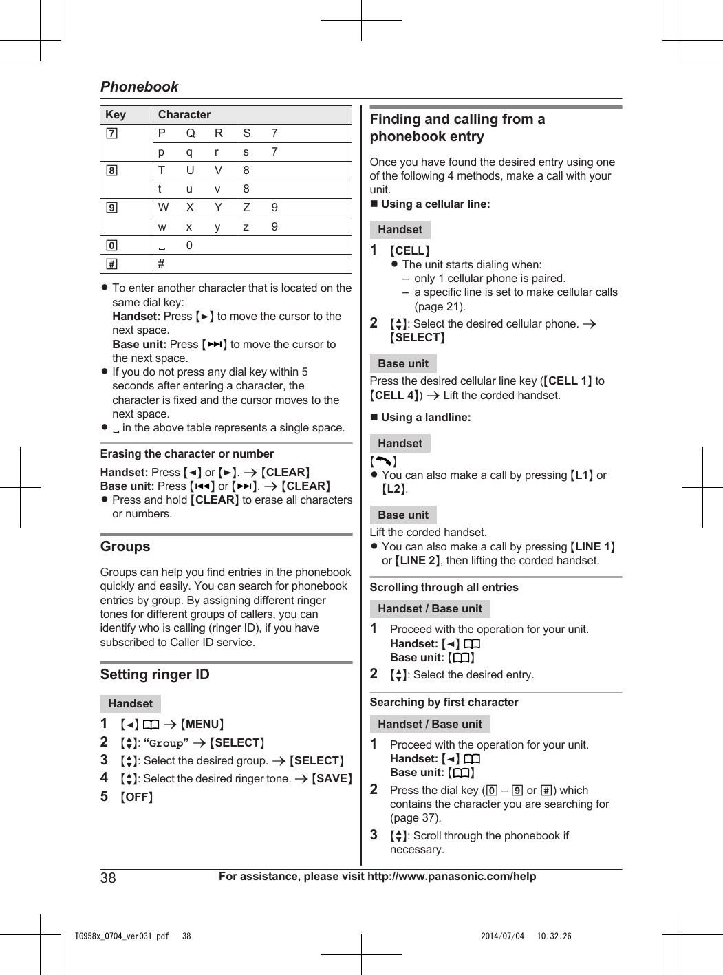 Key Character7P Q R S 7p q r s 78T U V 8t u v 89W X Y Z 9w x y z 900##RTo enter another character that is located on thesame dial key:Handset: Press MEN to move the cursor to thenext space.Base unit: Press M N to move the cursor tothe next space.RIf you do not press any dial key within 5seconds after entering a character, thecharacter is fixed and the cursor moves to thenext space.R in the above table represents a single space.Erasing the character or numberHandset: Press MFN or MEN. a MCLEARNBase unit: Press MN or M N. a MCLEARNRPress and hold MCLEARN to erase all charactersor numbers.GroupsGroups can help you find entries in the phonebookquickly and easily. You can search for phonebookentries by group. By assigning different ringertones for different groups of callers, you canidentify who is calling (ringer ID), if you havesubscribed to Caller ID service.Setting ringer IDHandset1MFN  a MMENUN2MbN: “Group” a MSELECTN3MbN: Select the desired group. a MSELECTN4MbN: Select the desired ringer tone. a MSAVEN5MOFFNFinding and calling from aphonebook entryOnce you have found the desired entry using oneof the following 4 methods, make a call with yourunit.n Using a cellular line:Handset1MCELLNRThe unit starts dialing when:– only 1 cellular phone is paired.– a specific line is set to make cellular calls(page 21).2MbN: Select the desired cellular phone. aMSELECTNBase unitPress the desired cellular line key (MCELL 1N toMCELL 4N) a Lift the corded handset.n Using a landline:HandsetMNRYou can also make a call by pressing ML1N orML2N.Base unitLift the corded handset.RYou can also make a call by pressing MLINE 1Nor MLINE 2N, then lifting the corded handset.Scrolling through all entriesHandset / Base unit1Proceed with the operation for your unit.Handset: MFN Base unit: M N2MbN: Select the desired entry.Searching by first characterHandset / Base unit1Proceed with the operation for your unit.Handset: MFN Base unit: M N2Press the dial key (0 – 9 or #) whichcontains the character you are searching for(page 37).3MbN: Scroll through the phonebook ifnecessary.38 For assistance, please visit http://www.panasonic.com/helpPhonebookTG958x_0704_ver031.pdf   38 2014/07/04   10:32:26