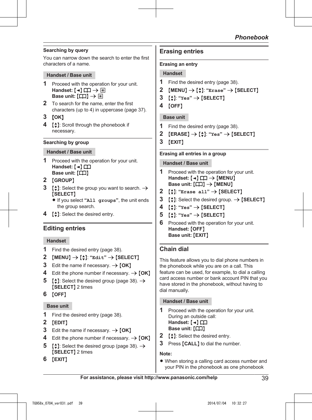 Searching by queryYou can narrow down the search to enter the firstcharacters of a name.Handset / Base unit1Proceed with the operation for your unit.Handset: MFN  a *Base unit: M N a *2To search for the name, enter the firstcharacters (up to 4) in uppercase (page 37).3MOKN4MbN: Scroll through the phonebook ifnecessary.Searching by groupHandset / Base unit1Proceed with the operation for your unit.Handset: MFN Base unit: M N2MGROUPN3MbN: Select the group you want to search. aMSELECTNRIf you select “All groups”, the unit endsthe group search.4MbN: Select the desired entry.Editing entriesHandset1Find the desired entry (page 38).2MMENUN a MbN: “Edit” a MSELECTN3Edit the name if necessary. a MOKN4Edit the phone number if necessary. a MOKN5MbN: Select the desired group (page 38). aMSELECTN 2 times6MOFFNBase unit1Find the desired entry (page 38).2MEDITN3Edit the name if necessary. a MOKN4Edit the phone number if necessary. a MOKN5MbN: Select the desired group (page 38). aMSELECTN 2 times6MEXITNErasing entriesErasing an entryHandset1Find the desired entry (page 38).2MMENUN a MbN: “Erase” a MSELECTN3MbN: “Yes” a MSELECTN4MOFFNBase unit1Find the desired entry (page 38).2MERASEN a MbN: “Yes” a MSELECTN3MEXITNErasing all entries in a groupHandset / Base unit1Proceed with the operation for your unit.Handset: MFN  a MMENUNBase unit: M N a MMENUN2MbN: “Erase all” a MSELECTN3MbN: Select the desired group. a MSELECTN4MbN: “Yes” a MSELECTN5MbN: “Yes” a MSELECTN6Proceed with the operation for your unit.Handset: MOFFNBase unit: MEXITNChain dialThis feature allows you to dial phone numbers inthe phonebook while you are on a call. Thisfeature can be used, for example, to dial a callingcard access number or bank account PIN that youhave stored in the phonebook, without having todial manually.Handset / Base unit1Proceed with the operation for your unit.During an outside call:Handset: MFN Base unit: M N2MbN: Select the desired entry.3Press MCALLN to dial the number.Note:RWhen storing a calling card access number andyour PIN in the phonebook as one phonebookFor assistance, please visit http://www.panasonic.com/help 39PhonebookTG958x_0704_ver031.pdf   39 2014/07/04   10:32:27