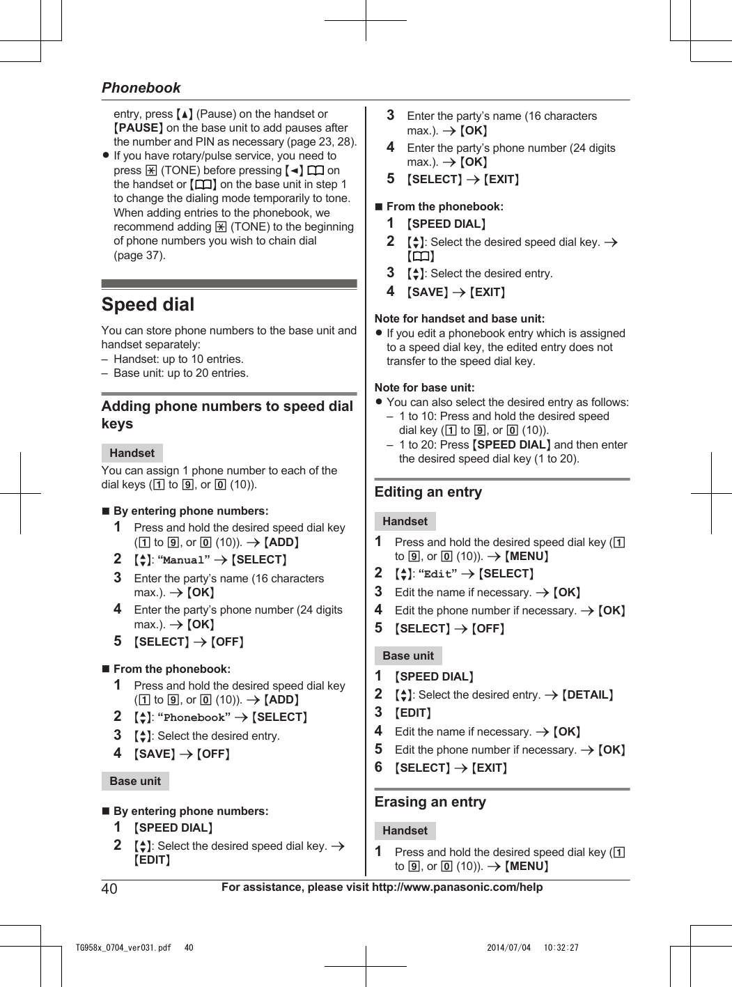 entry, press MDN (Pause) on the handset orMPAUSEN on the base unit to add pauses afterthe number and PIN as necessary (page 23, 28).RIf you have rotary/pulse service, you need topress * (TONE) before pressing MFN   onthe handset or M N on the base unit in step 1to change the dialing mode temporarily to tone.When adding entries to the phonebook, werecommend adding * (TONE) to the beginningof phone numbers you wish to chain dial(page 37).Speed dialYou can store phone numbers to the base unit andhandset separately:– Handset: up to 10 entries.– Base unit: up to 20 entries.Adding phone numbers to speed dialkeysHandsetYou can assign 1 phone number to each of thedial keys (1 to 9, or 0 (10)).nBy entering phone numbers:1Press and hold the desired speed dial key(1 to 9, or 0 (10)). a MADDN2MbN: “Manual” a MSELECTN3Enter the party’s name (16 charactersmax.). a MOKN4Enter the party’s phone number (24 digitsmax.). a MOKN5MSELECTN a MOFFNnFrom the phonebook:1Press and hold the desired speed dial key(1 to 9, or 0 (10)). a MADDN2MbN: “Phonebook” a MSELECTN3MbN: Select the desired entry.4MSAVEN a MOFFNBase unitnBy entering phone numbers:1MSPEED DIALN2MbN: Select the desired speed dial key. aMEDITN3Enter the party’s name (16 charactersmax.). a MOKN4Enter the party’s phone number (24 digitsmax.). a MOKN5MSELECTN a MEXITNnFrom the phonebook:1MSPEED DIALN2MbN: Select the desired speed dial key. aMN3MbN: Select the desired entry.4MSAVEN a MEXITNNote for handset and base unit:RIf you edit a phonebook entry which is assignedto a speed dial key, the edited entry does nottransfer to the speed dial key.Note for base unit:RYou can also select the desired entry as follows:– 1 to 10: Press and hold the desired speeddial key (1 to 9, or 0 (10)).– 1 to 20: Press MSPEED DIALN and then enterthe desired speed dial key (1 to 20).Editing an entryHandset1Press and hold the desired speed dial key (1to 9, or 0 (10)). a MMENUN2MbN: “Edit” a MSELECTN3Edit the name if necessary. a MOKN4Edit the phone number if necessary. a MOKN5MSELECTN a MOFFNBase unit1MSPEED DIALN2MbN: Select the desired entry. a MDETAILN3MEDITN4Edit the name if necessary. a MOKN5Edit the phone number if necessary. a MOKN6MSELECTN a MEXITNErasing an entryHandset1Press and hold the desired speed dial key (1to 9, or 0 (10)). a MMENUN40 For assistance, please visit http://www.panasonic.com/helpPhonebookTG958x_0704_ver031.pdf   40 2014/07/04   10:32:27