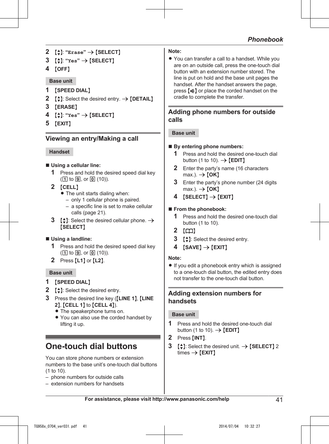 2MbN: “Erase” a MSELECTN3MbN: “Yes” a MSELECTN4MOFFNBase unit1MSPEED DIALN2MbN: Select the desired entry. a MDETAILN3MERASEN4MbN: “Yes” a MSELECTN5MEXITNViewing an entry/Making a callHandsetnUsing a cellular line:1Press and hold the desired speed dial key(1 to 9, or 0 (10)).2MCELLNRThe unit starts dialing when:– only 1 cellular phone is paired.– a specific line is set to make cellularcalls (page 21).3MbN: Select the desired cellular phone. aMSELECTNnUsing a landline:1Press and hold the desired speed dial key(1 to 9, or 0 (10)).2Press ML1N or ML2N.Base unit1MSPEED DIALN2MbN: Select the desired entry.3Press the desired line key (MLINE 1N, MLINE2N, MCELL 1N to MCELL 4N).RThe speakerphone turns on.RYou can also use the corded handset bylifting it up.One-touch dial buttonsYou can store phone numbers or extensionnumbers to the base unit’s one-touch dial buttons(1 to 10).– phone numbers for outside calls– extension numbers for handsetsNote:RYou can transfer a call to a handset. While youare on an outside call, press the one-touch dialbutton with an extension number stored. Theline is put on hold and the base unit pages thehandset. After the handset answers the page,press MZN or place the corded handset on thecradle to complete the transfer.Adding phone numbers for outsidecallsBase unitnBy entering phone numbers:1Press and hold the desired one-touch dialbutton (1 to 10). a MEDITN2Enter the party’s name (16 charactersmax.). a MOKN3Enter the party’s phone number (24 digitsmax.). a MOKN4MSELECTN a MEXITNnFrom the phonebook:1Press and hold the desired one-touch dialbutton (1 to 10).2MN3MbN: Select the desired entry.4MSAVEN a MEXITNNote:RIf you edit a phonebook entry which is assignedto a one-touch dial button, the edited entry doesnot transfer to the one-touch dial button.Adding extension numbers forhandsetsBase unit1Press and hold the desired one-touch dialbutton (1 to 10). a MEDITN2Press MINTN.3MbN: Select the desired unit. a MSELECTN 2times a MEXITNFor assistance, please visit http://www.panasonic.com/help 41PhonebookTG958x_0704_ver031.pdf   41 2014/07/04   10:32:27