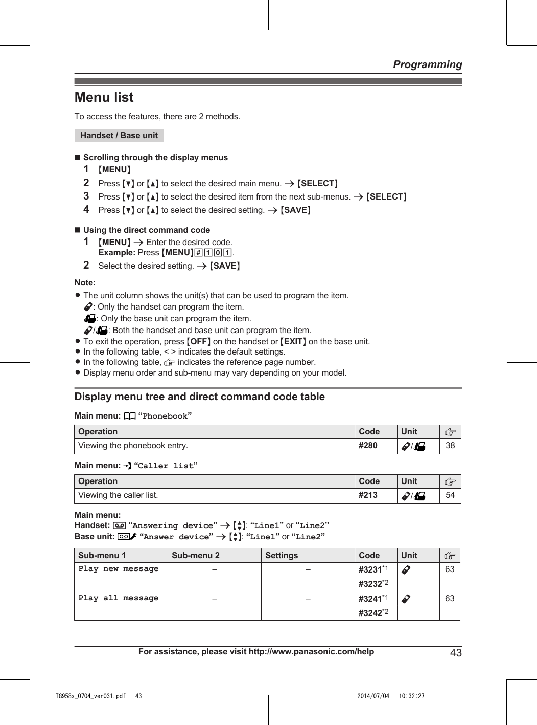 Menu listTo access the features, there are 2 methods.Handset / Base unitnScrolling through the display menus1MMENUN2Press MCN or MDN to select the desired main menu. a MSELECTN3Press MCN or MDN to select the desired item from the next sub-menus. a MSELECTN4Press MCN or MDN to select the desired setting. a MSAVENnUsing the direct command code1MMENUN a Enter the desired code.Example: Press MMENUN#101.2Select the desired setting. a MSAVENNote:RThe unit column shows the unit(s) that can be used to program the item.: Only the handset can program the item.: Only the base unit can program the item./ : Both the handset and base unit can program the item.RTo exit the operation, press MOFFN on the handset or MEXITN on the base unit.RIn the following table, &lt; &gt; indicates the default settings.RIn the following table,   indicates the reference page number.RDisplay menu order and sub-menu may vary depending on your model.Display menu tree and direct command code tableMain menu:   “Phonebook”Operation Code UnitViewing the phonebook entry. #280 /38Main menu:   “Caller list”Operation Code UnitViewing the caller list. #213 /54Main menu:Handset:   “Answering device” a MbN: “Line1” or “Line2”Base unit:  “Answer device” a MbN: “Line1” or “Line2”Sub-menu 1 Sub-menu 2 Settings Code UnitPlay new message – – #3231*1 63#3232*2Play all message – – #3241*1 63#3242*2For assistance, please visit http://www.panasonic.com/help 43ProgrammingTG958x_0704_ver031.pdf   43 2014/07/04   10:32:27