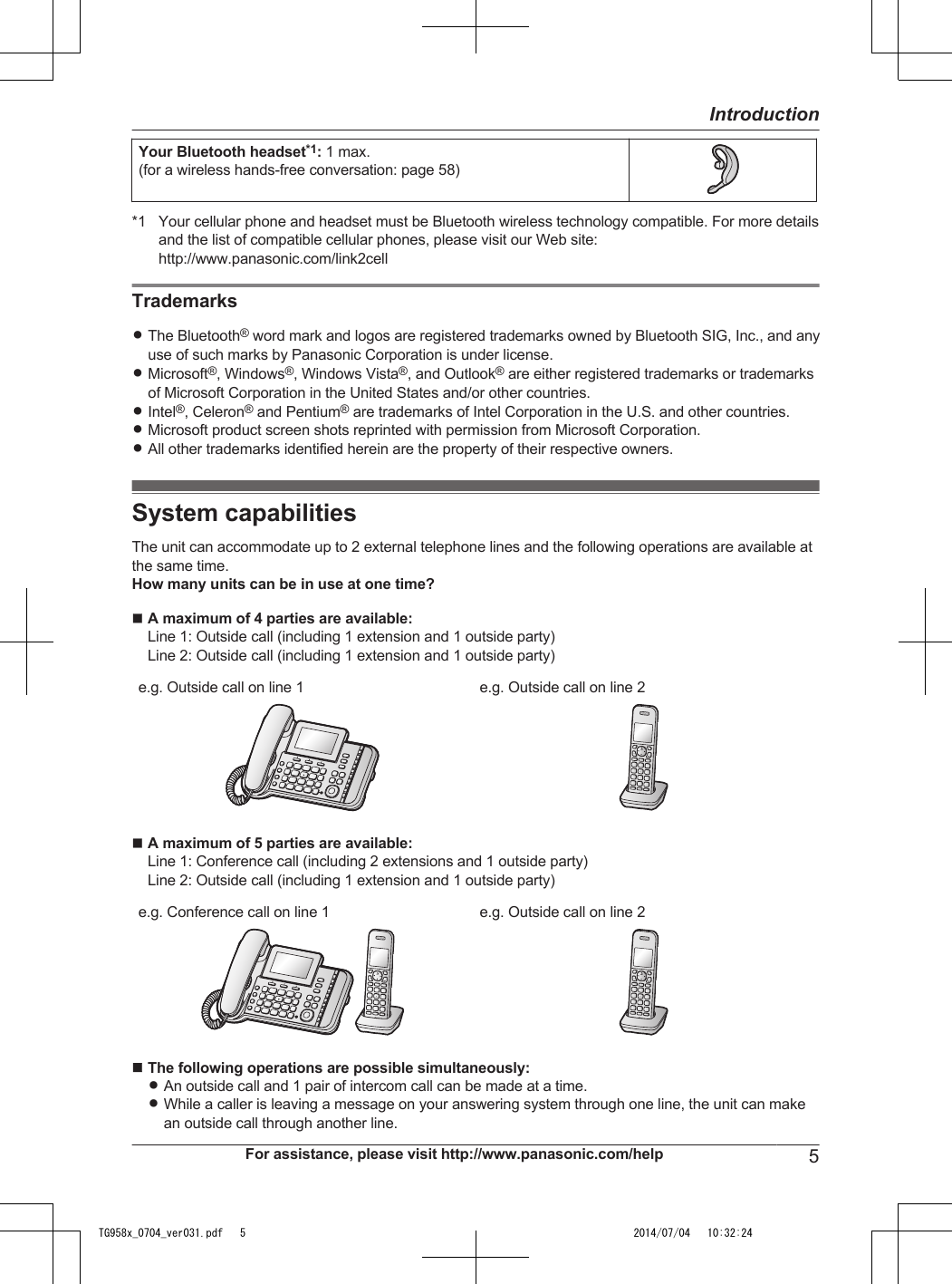 Your Bluetooth headset*1: 1 max.(for a wireless hands-free conversation: page 58)*1 Your cellular phone and headset must be Bluetooth wireless technology compatible. For more detailsand the list of compatible cellular phones, please visit our Web site:http://www.panasonic.com/link2cellTrademarksRThe Bluetooth® word mark and logos are registered trademarks owned by Bluetooth SIG, Inc., and anyuse of such marks by Panasonic Corporation is under license.RMicrosoft®, Windows®, Windows Vista®, and Outlook® are either registered trademarks or trademarksof Microsoft Corporation in the United States and/or other countries.RIntel®, Celeron® and Pentium® are trademarks of Intel Corporation in the U.S. and other countries.RMicrosoft product screen shots reprinted with permission from Microsoft Corporation.RAll other trademarks identified herein are the property of their respective owners.System capabilitiesThe unit can accommodate up to 2 external telephone lines and the following operations are available atthe same time.How many units can be in use at one time?nA maximum of 4 parties are available:Line 1: Outside call (including 1 extension and 1 outside party)Line 2: Outside call (including 1 extension and 1 outside party)e.g. Outside call on line 1 e.g. Outside call on line 2nA maximum of 5 parties are available:Line 1: Conference call (including 2 extensions and 1 outside party)Line 2: Outside call (including 1 extension and 1 outside party)e.g. Conference call on line 1 e.g. Outside call on line 2nThe following operations are possible simultaneously:RAn outside call and 1 pair of intercom call can be made at a time.RWhile a caller is leaving a message on your answering system through one line, the unit can makean outside call through another line.For assistance, please visit http://www.panasonic.com/help 5IntroductionTG958x_0704_ver031.pdf   5 2014/07/04   10:32:24