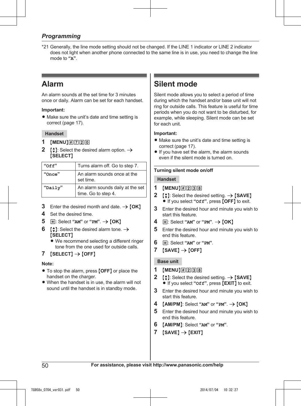 *21 Generally, the line mode setting should not be changed. If the LINE 1 indicator or LINE 2 indicatordoes not light when another phone connected to the same line is in use, you need to change the linemode to “A”.AlarmAn alarm sounds at the set time for 3 minutesonce or daily. Alarm can be set for each handset.Important:RMake sure the unit’s date and time setting iscorrect (page 17).Handset1MMENUN#7202MbN: Select the desired alarm option. aMSELECTN“Off”Turns alarm off. Go to step 7.“Once”An alarm sounds once at theset time.“Daily”An alarm sounds daily at the settime. Go to step 4.3Enter the desired month and date. a MOKN4Set the desired time.5*: Select “AM” or “PM”. a MOKN6MbN: Select the desired alarm tone. aMSELECTNRWe recommend selecting a different ringertone from the one used for outside calls.7MSELECTN a MOFFNNote:RTo stop the alarm, press MOFFN or place thehandset on the charger.RWhen the handset is in use, the alarm will notsound until the handset is in standby mode.Silent modeSilent mode allows you to select a period of timeduring which the handset and/or base unit will notring for outside calls. This feature is useful for timeperiods when you do not want to be disturbed, forexample, while sleeping. Silent mode can be setfor each unit.Important:RMake sure the unit’s date and time setting iscorrect (page 17).RIf you have set the alarm, the alarm soundseven if the silent mode is turned on.Turning silent mode on/offHandset1MMENUN#2382MbN: Select the desired setting. a MSAVENRIf you select “Off”, press MOFFN to exit.3Enter the desired hour and minute you wish tostart this feature.4*: Select “AM” or “PM”. a MOKN5Enter the desired hour and minute you wish toend this feature.6*: Select “AM” or “PM”.7MSAVEN a MOFFNBase unit1MMENUN#2382MbN: Select the desired setting. a MSAVENRIf you select “Off”, press MEXITN to exit.3Enter the desired hour and minute you wish tostart this feature.4MAM/PMN: Select “AM” or “PM”. a MOKN5Enter the desired hour and minute you wish toend this feature.6MAM/PMN: Select “AM” or “PM”.7MSAVEN a MEXITN50 For assistance, please visit http://www.panasonic.com/helpProgrammingTG958x_0704_ver031.pdf   50 2014/07/04   10:32:27