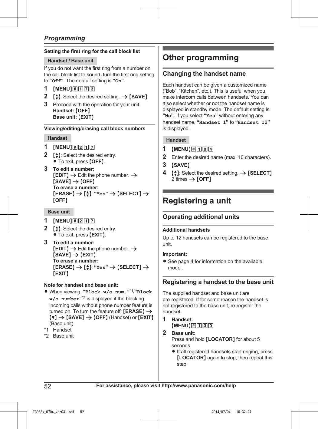 Setting the first ring for the call block listHandset / Base unitIf you do not want the first ring from a number onthe call block list to sound, turn the first ring settingto “Off”. The default setting is “On”.1MMENUN#1732MbN: Select the desired setting. a MSAVEN3Proceed with the operation for your unit.Handset: MOFFNBase unit: MEXITNViewing/editing/erasing call block numbersHandset1MMENUN#2172MbN: Select the desired entry.RTo exit, press MOFFN.3To edit a number:MEDITN a Edit the phone number. aMSAVEN a MOFFNTo erase a number:MERASEN a MbN: “Yes” a MSELECTN aMOFFNBase unit1MMENUN#2172MbN: Select the desired entry.RTo exit, press MEXITN.3To edit a number:MEDITN a Edit the phone number. aMSAVEN a MEXITNTo erase a number:MERASEN a MbN: “Yes” a MSELECTN aMEXITNNote for handset and base unit:RWhen viewing, “Block w/o num.”*1/“Blockw/o number”*2 is displayed if the blockingincoming calls without phone number feature isturned on. To turn the feature off: MERASEN aMCN a MSAVEN a MOFFN (Handset) or MEXITN(Base unit)*1 Handset*2 Base unitOther programmingChanging the handset nameEach handset can be given a customized name(“Bob”, “Kitchen”, etc.). This is useful when youmake intercom calls between handsets. You canalso select whether or not the handset name isdisplayed in standby mode. The default setting is“No”. If you select “Yes” without entering anyhandset name, “Handset 1” to “Handset 12”is displayed.Handset1MMENUN#1042Enter the desired name (max. 10 characters).3MSAVEN4MbN: Select the desired setting. a MSELECTN2 times a MOFFNRegistering a unitOperating additional unitsAdditional handsetsUp to 12 handsets can be registered to the baseunit.Important:RSee page 4 for information on the availablemodel.Registering a handset to the base unitThe supplied handset and base unit arepre-registered. If for some reason the handset isnot registered to the base unit, re-register thehandset.1Handset:MMENUN#1302Base unit:Press and hold MLOCATORN for about 5seconds.RIf all registered handsets start ringing, pressMLOCATORN again to stop, then repeat thisstep.52 For assistance, please visit http://www.panasonic.com/helpProgrammingTG958x_0704_ver031.pdf   52 2014/07/04   10:32:27