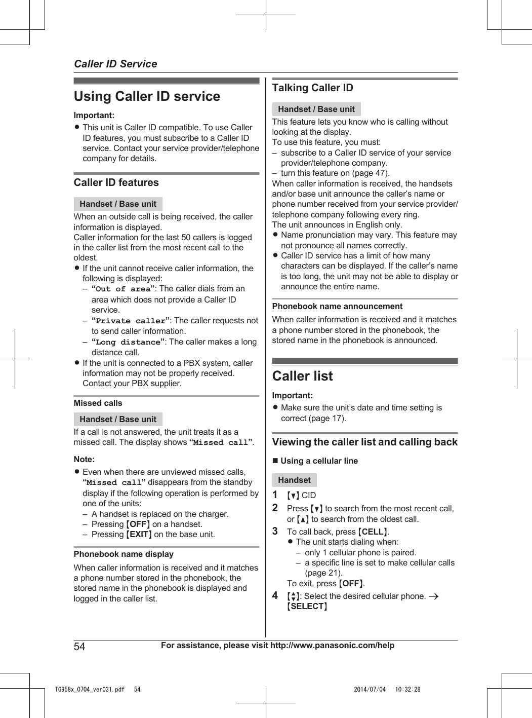 Using Caller ID serviceImportant:RThis unit is Caller ID compatible. To use CallerID features, you must subscribe to a Caller IDservice. Contact your service provider/telephonecompany for details.Caller ID featuresHandset / Base unitWhen an outside call is being received, the callerinformation is displayed.Caller information for the last 50 callers is loggedin the caller list from the most recent call to theoldest.RIf the unit cannot receive caller information, thefollowing is displayed:–“Out of area”: The caller dials from anarea which does not provide a Caller IDservice.–“Private caller”: The caller requests notto send caller information.–“Long distance”: The caller makes a longdistance call.RIf the unit is connected to a PBX system, callerinformation may not be properly received.Contact your PBX supplier.Missed callsHandset / Base unitIf a call is not answered, the unit treats it as amissed call. The display shows “Missed call”.Note:REven when there are unviewed missed calls,“Missed call” disappears from the standbydisplay if the following operation is performed byone of the units:– A handset is replaced on the charger.– Pressing MOFFN on a handset.– Pressing MEXITN on the base unit.Phonebook name displayWhen caller information is received and it matchesa phone number stored in the phonebook, thestored name in the phonebook is displayed andlogged in the caller list.Talking Caller IDHandset / Base unitThis feature lets you know who is calling withoutlooking at the display.To use this feature, you must:– subscribe to a Caller ID service of your serviceprovider/telephone company.– turn this feature on (page 47).When caller information is received, the handsetsand/or base unit announce the caller’s name orphone number received from your service provider/telephone company following every ring.The unit announces in English only.RName pronunciation may vary. This feature maynot pronounce all names correctly.RCaller ID service has a limit of how manycharacters can be displayed. If the caller’s nameis too long, the unit may not be able to display orannounce the entire name.Phonebook name announcementWhen caller information is received and it matchesa phone number stored in the phonebook, thestored name in the phonebook is announced.Caller listImportant:RMake sure the unit’s date and time setting iscorrect (page 17).Viewing the caller list and calling backn Using a cellular lineHandset1MCN CID2Press MCN to search from the most recent call,or MDN to search from the oldest call.3To call back, press MCELLN.RThe unit starts dialing when:– only 1 cellular phone is paired.– a specific line is set to make cellular calls(page 21).To exit, press MOFFN.4MbN: Select the desired cellular phone. aMSELECTN54 For assistance, please visit http://www.panasonic.com/helpCaller ID ServiceTG958x_0704_ver031.pdf   54 2014/07/04   10:32:28