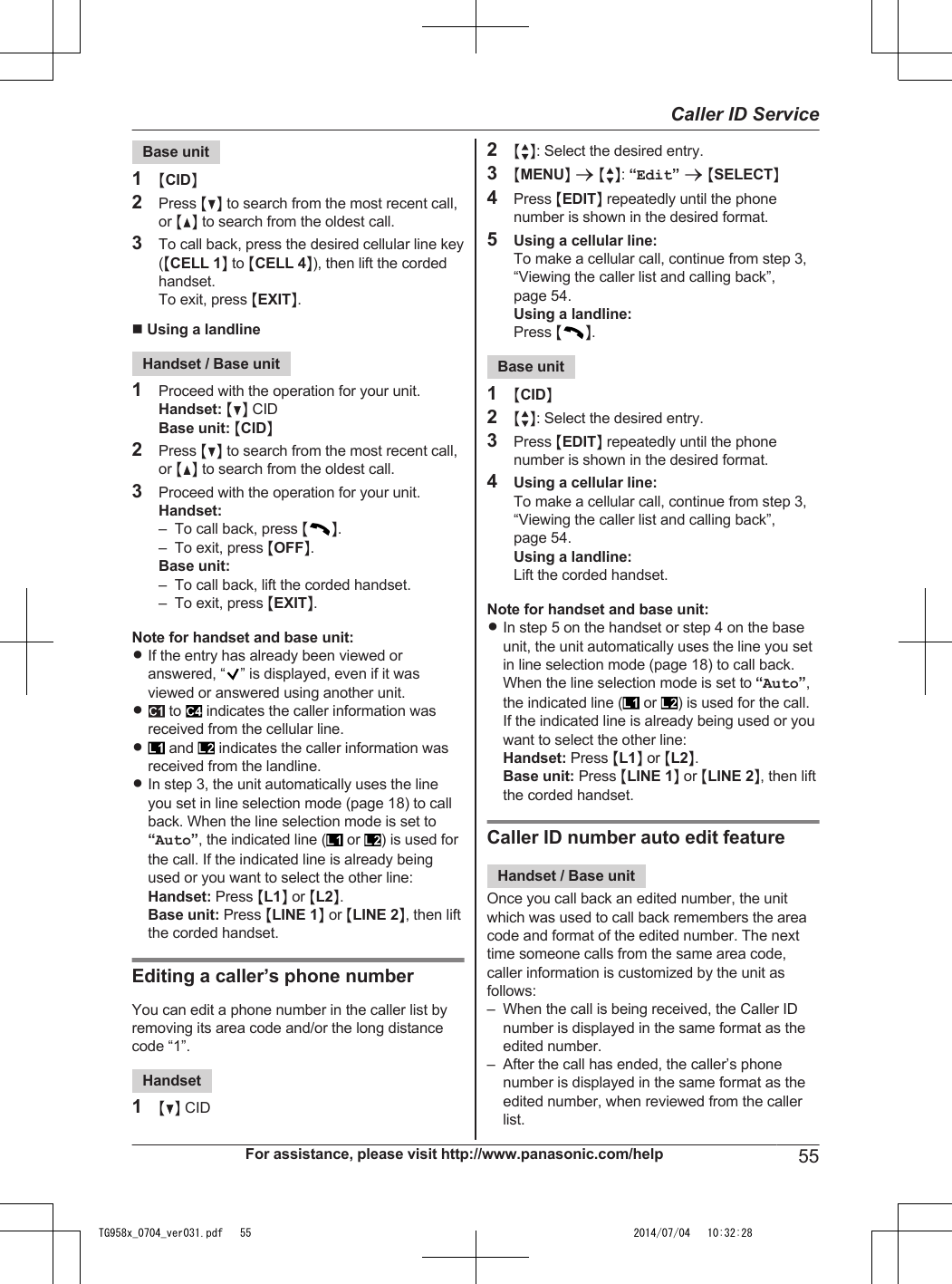 Base unit1MCIDN2Press MCN to search from the most recent call,or MDN to search from the oldest call.3To call back, press the desired cellular line key(MCELL 1N to MCELL 4N), then lift the cordedhandset.To exit, press MEXITN.n Using a landlineHandset / Base unit1Proceed with the operation for your unit.Handset: MCN CIDBase unit: MCIDN2Press MCN to search from the most recent call,or MDN to search from the oldest call.3Proceed with the operation for your unit.Handset:– To call back, press MN.– To exit, press MOFFN.Base unit:– To call back, lift the corded handset.– To exit, press MEXITN.Note for handset and base unit:RIf the entry has already been viewed oranswered, “ ” is displayed, even if it wasviewed or answered using another unit.R to   indicates the caller information wasreceived from the cellular line.R and   indicates the caller information wasreceived from the landline.RIn step 3, the unit automatically uses the lineyou set in line selection mode (page 18) to callback. When the line selection mode is set to“Auto”, the indicated line (  or  ) is used forthe call. If the indicated line is already beingused or you want to select the other line:Handset: Press ML1N or ML2N.Base unit: Press MLINE 1N or MLINE 2N, then liftthe corded handset.Editing a caller’s phone numberYou can edit a phone number in the caller list byremoving its area code and/or the long distancecode “1”.Handset1MCN CID2MbN: Select the desired entry.3MMENUN a MbN: “Edit” a MSELECTN4Press MEDITN repeatedly until the phonenumber is shown in the desired format.5Using a cellular line:To make a cellular call, continue from step 3,“Viewing the caller list and calling back”,page 54.Using a landline:Press MN.Base unit1MCIDN2MbN: Select the desired entry.3Press MEDITN repeatedly until the phonenumber is shown in the desired format.4Using a cellular line:To make a cellular call, continue from step 3,“Viewing the caller list and calling back”,page 54.Using a landline:Lift the corded handset.Note for handset and base unit:RIn step 5 on the handset or step 4 on the baseunit, the unit automatically uses the line you setin line selection mode (page 18) to call back.When the line selection mode is set to “Auto”,the indicated line (  or  ) is used for the call.If the indicated line is already being used or youwant to select the other line:Handset: Press ML1N or ML2N.Base unit: Press MLINE 1N or MLINE 2N, then liftthe corded handset.Caller ID number auto edit featureHandset / Base unitOnce you call back an edited number, the unitwhich was used to call back remembers the areacode and format of the edited number. The nexttime someone calls from the same area code,caller information is customized by the unit asfollows:– When the call is being received, the Caller IDnumber is displayed in the same format as theedited number.– After the call has ended, the caller’s phonenumber is displayed in the same format as theedited number, when reviewed from the callerlist.For assistance, please visit http://www.panasonic.com/help 55Caller ID ServiceTG958x_0704_ver031.pdf   55 2014/07/04   10:32:28