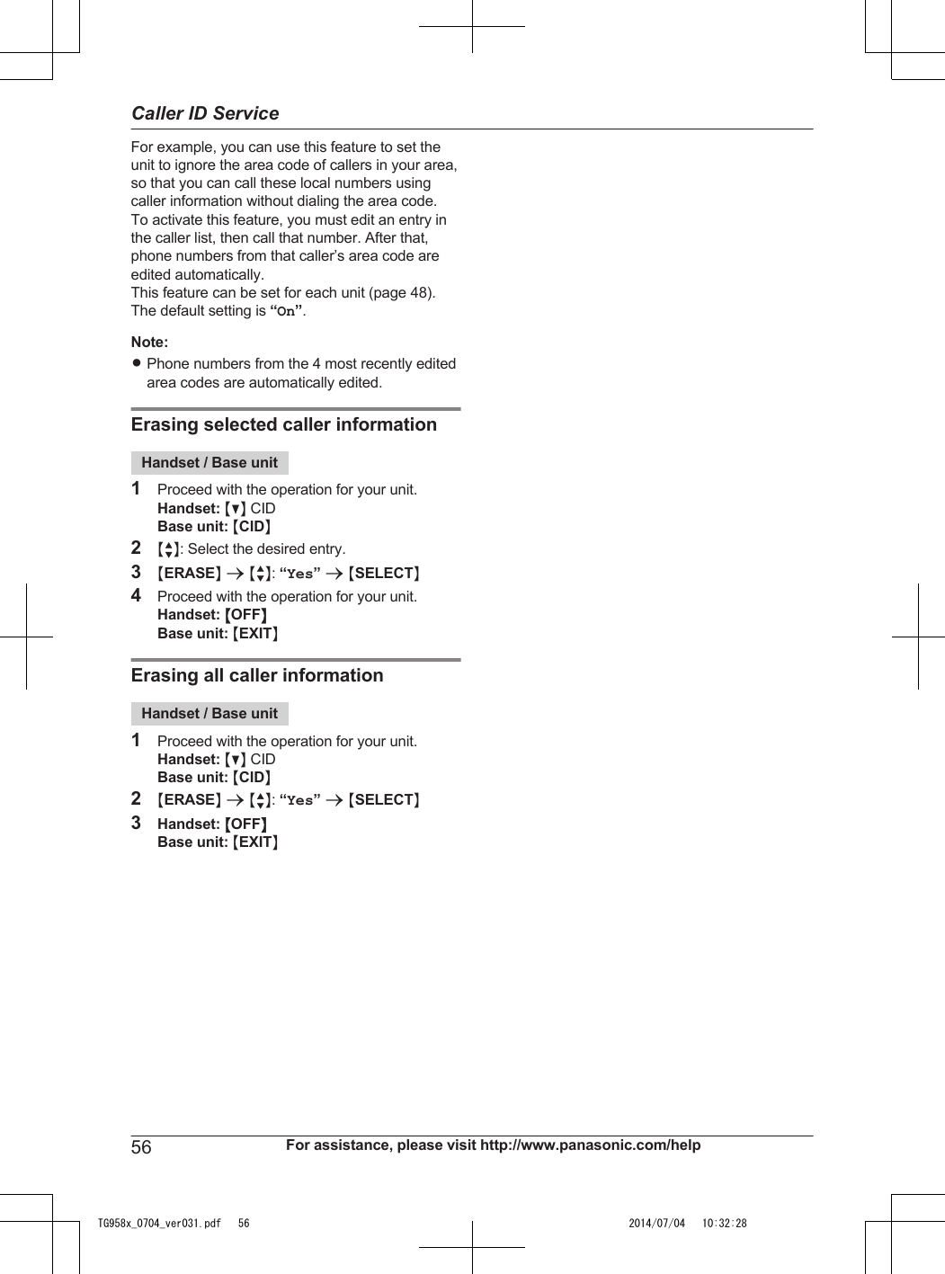 For example, you can use this feature to set theunit to ignore the area code of callers in your area,so that you can call these local numbers usingcaller information without dialing the area code.To activate this feature, you must edit an entry inthe caller list, then call that number. After that,phone numbers from that caller’s area code areedited automatically.This feature can be set for each unit (page 48).The default setting is “On”.Note:RPhone numbers from the 4 most recently editedarea codes are automatically edited.Erasing selected caller informationHandset / Base unit1Proceed with the operation for your unit.Handset: MCN CIDBase unit: MCIDN2MbN: Select the desired entry.3MERASEN a MbN: “Yes” a MSELECTN4Proceed with the operation for your unit.Handset: MOFFNBase unit: MEXITNErasing all caller informationHandset / Base unit1Proceed with the operation for your unit.Handset: MCN CIDBase unit: MCIDN2MERASEN a MbN: “Yes” a MSELECTN3Handset: MOFFNBase unit: MEXITN56 For assistance, please visit http://www.panasonic.com/helpCaller ID ServiceTG958x_0704_ver031.pdf   56 2014/07/04   10:32:28