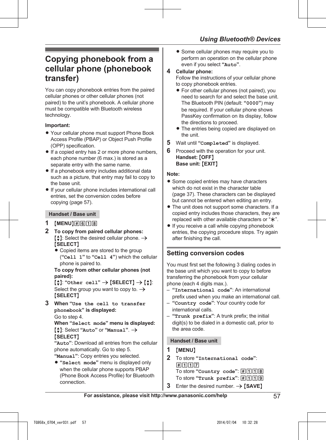 Copying phonebook from acellular phone (phonebooktransfer)You can copy phonebook entries from the pairedcellular phones or other cellular phones (notpaired) to the unit’s phonebook. A cellular phonemust be compatible with Bluetooth wirelesstechnology.Important:RYour cellular phone must support Phone BookAccess Profile (PBAP) or Object Push Profile(OPP) specification.RIf a copied entry has 2 or more phone numbers,each phone number (6 max.) is stored as aseparate entry with the same name.RIf a phonebook entry includes additional datasuch as a picture, that entry may fail to copy tothe base unit.RIf your cellular phone includes international callentries, set the conversion codes beforecopying (page 57).Handset / Base unit1MMENUN#6182To copy from paired cellular phones:MbN: Select the desired cellular phone. aMSELECTNRCopied items are stored to the group(“Cell 1” to “Cell 4”) which the cellularphone is paired to.To copy from other cellular phones (notpaired):MbN: “Other cell” a MSELECTN a MbN:Select the group you want to copy to. aMSELECTN3When “Use the cell to transferphonebook” is displayed:Go to step 4.When “Select mode” menu is displayed:MbN: Select “Auto” or “Manual”. aMSELECTN“Auto”: Download all entries from the cellularphone automatically. Go to step 5.“Manual”: Copy entries you selected.R“Select mode” menu is displayed onlywhen the cellular phone supports PBAP(Phone Book Access Profile) for Bluetoothconnection.RSome cellular phones may require you toperform an operation on the cellular phoneeven if you select “Auto”.4Cellular phone:Follow the instructions of your cellular phoneto copy phonebook entries.RFor other cellular phones (not paired), youneed to search for and select the base unit.The Bluetooth PIN (default: “0000”) maybe required. If your cellular phone showsPassKey confirmation on its display, followthe directions to proceed.RThe entries being copied are displayed onthe unit.5Wait until “Completed” is displayed.6Proceed with the operation for your unit.Handset: MOFFNBase unit: MEXITNNote:RSome copied entries may have characterswhich do not exist in the character table(page 37). These characters can be displayedbut cannot be entered when editing an entry.RThe unit does not support some characters. If acopied entry includes those characters, they arereplaced with other available characters or “H”.RIf you receive a call while copying phonebookentries, the copying procedure stops. Try againafter finishing the call.Setting conversion codesYou must first set the following 3 dialing codes inthe base unit which you want to copy to beforetransferring the phonebook from your cellularphone (each 4 digits max.).–“International code”: An internationalprefix used when you make an international call.–“Country code”: Your country code forinternational calls.–“Trunk prefix”: A trunk prefix; the initialdigit(s) to be dialed in a domestic call, prior tothe area code.Handset / Base unit1MMENUN2To store “International code”:#117To store “Country code”: #118To store “Trunk prefix”: #1193Enter the desired number. a MSAVENFor assistance, please visit http://www.panasonic.com/help 57Using Bluetooth® DevicesTG958x_0704_ver031.pdf   57 2014/07/04   10:32:28