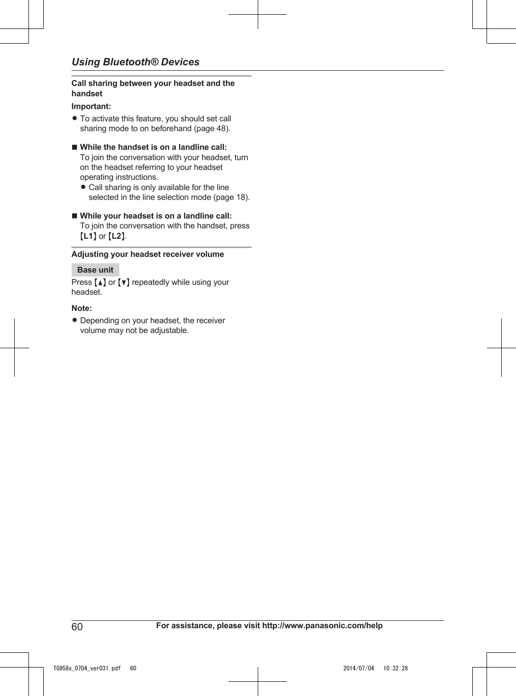 Call sharing between your headset and thehandsetImportant:RTo activate this feature, you should set callsharing mode to on beforehand (page 48).nWhile the handset is on a landline call:To join the conversation with your headset, turnon the headset referring to your headsetoperating instructions.RCall sharing is only available for the lineselected in the line selection mode (page 18).nWhile your headset is on a landline call:To join the conversation with the handset, pressML1N or ML2N.Adjusting your headset receiver volumeBase unitPress MDN or MCN repeatedly while using yourheadset.Note:RDepending on your headset, the receivervolume may not be adjustable.60 For assistance, please visit http://www.panasonic.com/helpUsing Bluetooth® DevicesTG958x_0704_ver031.pdf   60 2014/07/04   10:32:28